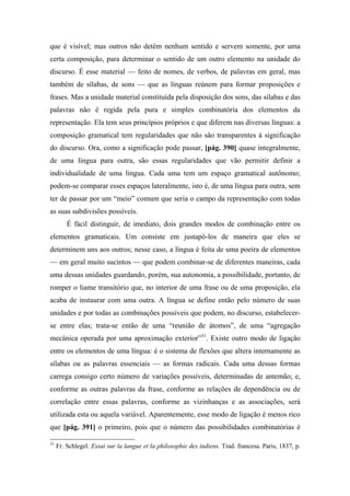 que é visível; mas outros não detêm nenhum sentido e servem somente, por uma
certa composição, para determinar o sentido de um outro elemento na unidade do
discurso. É esse material — feito de nomes, de verbos, de palavras em geral, mas
também de sílabas, de sons — que as línguas reúnem para formar proposições e
frases. Mas a unidade material constituída pela disposição dos sons, das sílabas e das
palavras não é regida pela pura e simples combinatória dos elementos da
representação. Ela tem seus princípios próprios e que diferem nas diversas línguas: a
composição gramatical tem regularidades que não são transparentes à significação
do discurso. Ora, como a significação pode passar, [pág. 390] quase integralmente,
de uma língua para outra, são essas regularidades que vão permitir definir a
individualidade de uma língua. Cada uma tem um espaço gramatical autônomo;
podem-se comparar esses espaços lateralmente, isto é, de uma língua para outra, sem
ter de passar por um “meio” comum que seria o campo da representação com todas
as suas subdivisões possíveis.
É fácil distinguir, de imediato, dois grandes modos de combinação entre os
elementos gramaticais. Um consiste em justapô-los de maneira que eles se
determinem uns aos outros; nesse caso, a língua é feita de uma poeira de elementos
— em geral muito sucintos — que podem combinar-se de diferentes maneiras, cada
uma dessas unidades guardando, porém, sua autonomia, a possibilidade, portanto, de
romper o liame transitório que, no interior de uma frase ou de uma proposição, ela
acaba de instaurar com uma outra. A língua se define então pelo número de suas
unidades e por todas as combinações possíveis que podem, no discurso, estabelecer-
se entre elas; trata-se então de uma “reunião de átomos”, de uma “agregação
mecânica operada por uma aproximação exterior”31
. Existe outro modo de ligação
entre os elementos de uma língua: é o sistema de flexões que altera internamente as
sílabas ou as palavras essenciais — as formas radicais. Cada uma dessas formas
carrega consigo certo número de variações possíveis, determinadas de antemão; e,
conforme as outras palavras da frase, conforme as relações de dependência ou de
correlação entre essas palavras, conforme as vizinhanças e as associações, será
utilizada esta ou aquela variável. Aparentemente, esse modo de ligação é menos rico
que [pág. 391] o primeiro, pois que o número das possibilidades combinatórias é
31
Fr. Schlegel. Essai sur la langue et la philosophie des indiens. Trad. francesa. Paris, 1837, p.
 
