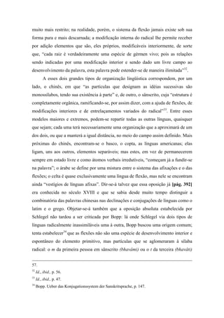muito mais restrito; na realidade, porém, o sistema da flexão jamais existe sob sua
forma pura e mais descarnada; a modificação interna do radical lhe permite receber
por adição elementos que são, eles próprios, modificáveis interiormente, de sorte
que, “cada raiz é verdadeiramente uma espécie de gérmen vivo; pois as relações
sendo indicadas por uma modificação interior e sendo dado um livre campo ao
desenvolvimento da palavra, esta palavra pode estender-se de maneira ilimitada”32
.
A esses dois grandes tipos de organização lingüística correspondem, por um
lado, o chinês, em que “as partículas que designam as idéias sucessivas são
monossílabos, tendo sua existência à parte” e, de outro, o sânscrito, cuja “estrutura é
completamente orgânica, ramificando-se, por assim dizer, com a ajuda de flexões, de
modificações interiores e de entrelaçamentos variados do radical”33
. Entre esses
modelos maiores e extremos, podem-se repartir todas as outras línguas, quaisquer
que sejam; cada uma terá necessariamente uma organização que a aproximará de um
dos dois, ou que a manterá a igual distância, no meio do campo assim definido. Mais
próximas do chinês, encontram-se o basco, o copta, as línguas americanas; elas
ligam, uns aos outros, elementos separáveis; mas estes, em vez de permanecerem
sempre em estado livre e como átomos verbais irredutíveis, “começam já a fundir-se
na palavra”; o árabe se define por uma mistura entre o sistema das afixações e o das
flexões; o celta é quase exclusivamente uma língua de flexão, mas nele se encontram
ainda “vestígios de línguas afixas”. Dir-se-á talvez que essa oposição já [pág. 392]
era conhecida no século XVIII e que se sabia desde muito tempo distinguir a
combinatória das palavras chinesas nas declinações e conjugações de línguas como o
latim e o grego. Objetar-se-á também que a oposição absoluta estabelecida por
Schlegel não tardou a ser criticada por Bopp: lá onde Schlegel via dois tipos de
línguas radicalmente inassimiláveis uma à outra, Bopp buscou uma origem comum;
tenta estabelecer34
que as flexões não são uma espécie de desenvolvimento interior e
espontâneo do elemento primitivo, mas partículas que se aglomeraram à sílaba
radical: o m da primeira pessoa em sânscrito (bhavâmi) ou o t da terceira (bhavâti)
57.
32
Id., ibid., p. 56.
33
Id., ibid., p. 47.
34
Bopp. Ueber das Konjugationssystem der Sanskritsprache, p. 147.
 