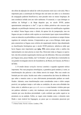 são efeito da adjunção do radical do verbo do pronome mâm (eu) e tâm (ele). Mas o
importante para a constituição da filologia não está tanto em saber se os elementos
da conjugação puderam beneficiar-se, num passado mais ou menos longínquo, de
uma existência isolada com um valor autônomo. O essencial, e o que distingue as
análises de Schlegel e de Bopp daquelas que, no século XVIII, podem
aparentemente antecipar-se a elas35
, é que as sílabas primitivas não crescem (por
adjunção ou proliferação internas) sem um certo número de modificações reguladas
no radical. Numa língua como o chinês, há apenas leis de justaposição; mas em
línguas em que os radicais estão sujeitos ao crescimento (quer sejam monossilábicos
como no sânscrito ou polissilábicos como no hebraico), encontram-se sempre formas
regulares de variações internas. Compreende-se que a nova filologia, tendo agora
para caracterizar as línguas esses critérios de organização interior, haja abandonado
as classificações hierárquicas que o século XVIII praticava: admitia-se então que
havia línguas mais importantes que [pág. 393] outras porque nelas a análise das
representações era mais precisa ou mais fina. Doravante todas as línguas se equiva-
lem: elas têm somente organizações internas que são diferentes. Daí essa curiosidade
por línguas raras, pouco faladas, mal “civilizadas”, de que Rask deu o testemunho na
sua grande investigação através da Escandinávia, da Rússia, do Cáucaso, da Pérsia e
da Índia.
2. O estudo dessas variações internas constitui o segundo segmento teórico
importante. Nas suas pesquisas etimológicas, a gramática geral estudava, é certo, as
transformações das palavras e das sílabas através do tempo. Mas esse estudo era
limitado por três razões. Incidia mais sobre a metamorfose das letras do alfabeto do
que sobre a maneira como os sons efetivamente pronunciados podiam ser modi-
ficados. Ademais, essas transformações eram consideradas como o efeito sempre
possível, em qualquer tempo e sob todas as condições, de uma certa afinidade das
letras entre si; admitia-se que o p e o b, o m e o n eram bastante vizinhos para que
um pudesse substituir o outro; tais mudanças eram provocadas ou determinadas
somente por essa duvidosa proximidade e pela confusão que podia seguir-se na
pronúncia ou na audição. Enfim, as vogais eram tratadas como o elemento mais
fluido e mais instável da linguagem, ao passo que as consoantes passavam por
35
J. Horne Tooke. Paroles volantes. Londres, 1798.
 