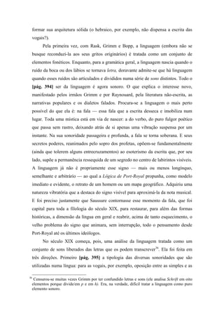 formar sua arquitetura sólida (o hebraico, por exemplo, não dispensa a escrita das
vogais?).
Pela primeira vez, com Rask, Grimm e Bopp, a linguagem (embora não se
busque reconduzi-la aos seus gritos originários) é tratada como um conjunto de
elementos fonéticos. Enquanto, para a gramática geral, a linguagem nascia quando o
ruído da boca ou dos lábios se tornava letra, doravante admite-se que há linguagem
quando esses ruídos são articulados e divididos numa série de sons distintos. Todo o
[pág. 394] ser da linguagem é agora sonoro. O que explica o interesse novo,
manifestado pelos irmãos Grimm e por Raynouard, pela literatura não-escrita, as
narrativas populares e os dialetos falados. Procura-se a linguagem o mais perto
possível do que ela é: na fala — essa fala que a escrita desseca e imobiliza num
lugar. Toda uma mística está em via de nascer: a do verbo, do puro fulgor poético
que passa sem rastro, deixando atrás de si apenas uma vibração suspensa por um
instante. Na sua sonoridade passageira e profunda, a fala se torna soberana. E seus
secretos poderes, reanimados pelo sopro dos profetas, opõem-se fundamentalmente
(ainda que tolerem alguns entrecruzamentos) ao esoterismo da escrita que, por seu
lado, supõe a permanência ressequida de um segredo no centro de labirintos visíveis.
A linguagem já não é propriamente esse signo — mais ou menos longínquo,
semelhante e arbitrário — ao qual a Lógica de Port-Royal propunha, como modelo
imediato e evidente, o retrato de um homem ou um mapa geográfico. Adquiriu uma
natureza vibratória que a destaca do signo visível para aproximá-la da nota musical.
E foi preciso justamente que Saussure contornasse esse momento da fala, que foi
capital para toda a filologia do século XIX, para restaurar, para além das formas
históricas, a dimensão da língua em geral e reabrir, acima de tanto esquecimento, o
velho problema do signo que animara, sem interrupção, todo o pensamento desde
Port-Royal até os últimos ideólogos.
No século XIX começa, pois, uma análise da linguagem tratada como um
conjunto de sons liberados das letras que os podem transcrever36
. Ela foi feita em
três direções. Primeiro [pág. 395] a tipologia das diversas sonoridades que são
utilizadas numa língua: para as vogais, por exemplo, oposição entre as simples e as
36
Censurou-se muitas vezes Grimm por ter confundido letras e sons (ele analisa Schrift em oito
elementos porque divide/em p e em h). Era, na verdade, difícil tratar a linguagem como puro
elemento sonoro.
 