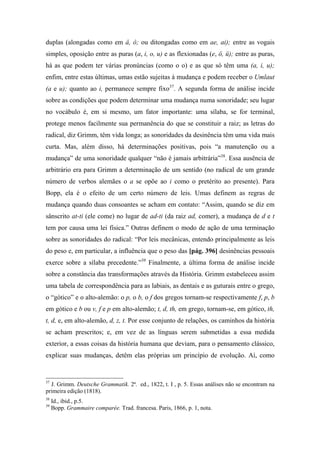 duplas (alongadas como em â, ô; ou ditongadas como em ae, ai); entre as vogais
simples, oposição entre as puras (a, i, o, u) e as flexionadas (e, ö, ü); entre as puras,
há as que podem ter várias pronúncias (como o o) e as que só têm uma (a, i, u);
enfim, entre estas últimas, umas estão sujeitas à mudança e podem receber o Umlaut
(a e u); quanto ao i, permanece sempre fixo37
. A segunda forma de análise incide
sobre as condições que podem determinar uma mudança numa sonoridade; seu lugar
no vocábulo é, em si mesmo, um fator importante: uma sílaba, se for terminal,
protege menos facilmente sua permanência do que se constituir a raiz; as letras do
radical, diz Grimm, têm vida longa; as sonoridades da desinência têm uma vida mais
curta. Mas, além disso, há determinações positivas, pois “a manutenção ou a
mudança” de uma sonoridade qualquer “não é jamais arbitrária”38
. Essa ausência de
arbitrário era para Grimm a determinação de um sentido (no radical de um grande
número de verbos alemães o a se opõe ao i como o pretérito ao presente). Para
Bopp, ela é o efeito de um certo número de leis. Umas definem as regras de
mudança quando duas consoantes se acham em contato: “Assim, quando se diz em
sânscrito at-ti (ele come) no lugar de ad-ti (da raiz ad, comer), a mudança de d e t
tem por causa uma lei física.” Outras definem o modo de ação de uma terminação
sobre as sonoridades do radical: “Por leis mecânicas, entendo principalmente as leis
do peso e, em particular, a influência que o peso das [pág. 396] desinências pessoais
exerce sobre a sílaba precedente.”39
Finalmente, a última forma de análise incide
sobre a constância das transformações através da História. Grimm estabeleceu assim
uma tabela de correspondência para as labiais, as dentais e as guturais entre o grego,
o “gótico” e o alto-alemão: o p, o b, o f dos gregos tornam-se respectivamente f, p, b
em gótico e b ou v, f e p em alto-alemão; t, d, th, em grego, tornam-se, em gótico, th,
t, d, e, em alto-alemão, d, z, t. Por esse conjunto de relações, os caminhos da história
se acham prescritos; e, em vez de as línguas serem submetidas a essa medida
exterior, a essas coisas da história humana que deviam, para o pensamento clássico,
explicar suas mudanças, detêm elas próprias um princípio de evolução. Aí, como
37
J. Grimm. Deutsche Grammatik. 2ª. ed., 1822, t. I , p. 5. Essas análises não se encontram na
primeira edição (1818).
38
Id., ibid., p.5.
39
Bopp. Grammaire comparée. Trad. francesa. Paris, 1866, p. 1, nota.
 