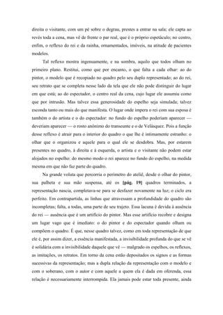 direita o visitante, com um pé sobre o degrau, prestes a entrar na sala; ele capta ao
revés toda a cena, mas vê de frente o par real, que é o próprio espetáculo; no centro,
enfim, o reflexo do rei e da rainha, ornamentados, imóveis, na atitude de pacientes
modelos.
Tal reflexo mostra ingenuamente, e na sombra, aquilo que todos olham no
primeiro plano. Restitui, como que por encanto, o que falta a cada olhar: ao do
pintor, o modelo que é recopiado no quadro pelo seu duplo representado; ao do rei,
seu retrato que se completa nesse lado da tela que ele não pode distinguir do lugar
em que está; ao do espectador, o centro real da cena, cujo lugar ele assumiu como
que por intrusão. Mas talvez essa generosidade do espelho seja simulada; talvez
esconda tanto ou mais do que manifesta. O lugar onde impera o rei com sua esposa é
também o do artista e o do espectador: no fundo do espelho poderiam aparecer —
deveriam aparecer — o rosto anônimo do transeunte e o de Velásquez. Pois a função
desse reflexo é atrair para o interior do quadro o que lhe é intimamente estranho: o
olhar que o organizou e aquele para o qual ele se desdobra. Mas, por estarem
presentes no quadro, à direita e à esquerda, o artista e o visitante não podem estar
alojados no espelho: do mesmo modo o rei aparece no fundo do espelho, na medida
mesma em que não faz parte do quadro.
Na grande voluta que percorria o perímetro do ateliê, desde o olhar do pintor,
sua palheta e sua mão suspensa, até os [pág. 19] quadros terminados, a
representação nascia, completava-se para se desfazer novamente na luz; o ciclo era
perfeito. Em contrapartida, as linhas que atravessam a profundidade do quadro são
incompletas; falta, a todas, uma parte de seu trajeto. Essa lacuna é devida à ausência
do rei — ausência que é um artifício do pintor. Mas esse artifício recobre e designa
um lugar vago que é imediato: o do pintor e do espectador quando olham ou
compõem o quadro. É que, nesse quadro talvez, como em toda representação de que
ele é, por assim dizer, a essência manifestada, a invisibilidade profunda do que se vê
é solidária com a invisibilidade daquele que vê — malgrado os espelhos, os reflexos,
as imitações, os retratos. Em torno da cena estão depositados os signos e as formas
sucessivas da representação; mas a dupla relação da representação com o modelo e
com o soberano, com o autor e com aquele a quem ela é dada em oferenda, essa
relação é necessariamente interrompida. Ela jamais pode estar toda presente, ainda
 