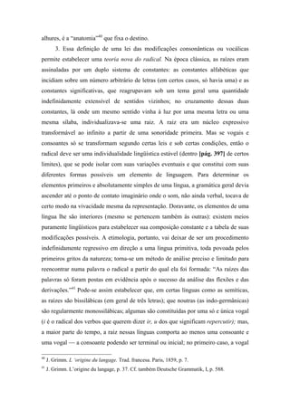 alhures, é a “anatomia”40
que fixa o destino.
3. Essa definição de uma lei das modificações consonânticas ou vocálicas
permite estabelecer uma teoria nova do radical. Na época clássica, as raízes eram
assinaladas por um duplo sistema de constantes: as constantes alfabéticas que
incidiam sobre um número arbitrário de letras (em certos casos, só havia uma) e as
constantes significativas, que reagrupavam sob um tema geral uma quantidade
indefinidamente extensível de sentidos vizinhos; no cruzamento dessas duas
constantes, lá onde um mesmo sentido vinha à luz por uma mesma letra ou uma
mesma sílaba, individualizava-se uma raiz. A raiz era um núcleo expressivo
transformável ao infinito a partir de uma sonoridade primeira. Mas se vogais e
consoantes só se transformam segundo certas leis e sob certas condições, então o
radical deve ser uma individualidade lingüística estável (dentro [pág. 397] de certos
limites), que se pode isolar com suas variações eventuais e que constitui com suas
diferentes formas possíveis um elemento de linguagem. Para determinar os
elementos primeiros e absolutamente simples de uma língua, a gramática geral devia
ascender até o ponto de contato imaginário onde o som, não ainda verbal, tocava de
certo modo na vivacidade mesma da representação. Doravante, os elementos de uma
língua lhe são interiores (mesmo se pertencem também às outras): existem meios
puramente lingüísticos para estabelecer sua composição constante e a tabela de suas
modificações possíveis. A etimologia, portanto, vai deixar de ser um procedimento
indefinidamente regressivo em direção a uma língua primitiva, toda povoada pelos
primeiros gritos da natureza; torna-se um método de análise preciso e limitado para
reencontrar numa palavra o radical a partir do qual ela foi formada: “As raízes das
palavras só foram postas em evidência após o sucesso da análise das flexões e das
derivações.”41
Pode-se assim estabelecer que, em certas línguas como as semíticas,
as raízes são bissilábicas (em geral de três letras); que noutras (as indo-germânicas)
são regularmente monossilábicas; algumas são constituídas por uma só e única vogal
(i é o radical dos verbos que querem dizer ir, u dos que significam repercutir); mas,
a maior parte do tempo, a raiz nessas línguas comporta ao menos uma consoante e
uma vogal — a consoante podendo ser terminal ou inicial; no primeiro caso, a vogal
40
J. Grimm. L ‘origine du langage. Trad. francesa. Paris, 1859, p. 7.
41
J. Grimm. L’origine du langage, p. 37. Cf. também Deutsche Grammatik, I, p. 588.
 