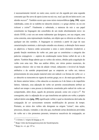 é necessariamente inicial; no outro caso, ocorre ser ela seguida por uma segunda
consoante que lhe serve de apoio (como na raiz ma, mad, que dá em latim metiri, em
alemão messen42
. Também ocorre que essas raízes monossilábicas [pág. 398] sejam
redobradas, como do se redobra no sânscrito dadami, e o grego didômi, ou sta em
tishtami e istémi43
. Finalmente e sobretudo, a natureza da raiz e seu papel
constituinte na linguagem são concebidos de um modo absolutamente novo: no
século XVIII, a raiz era um nome rudimentar que designava, em sua origem, uma
coisa concreta, uma representação imediata, um objeto que se oferecia ao olhar ou a
qualquer um dos sentidos. A linguagem se construía a partir do jogo de suas
caracterizações nominais; a derivação estendia seu alcance; a abstração fazia nascer
os adjetivos; e bastava então acrescentar a estes o outro elemento irredutível, a
grande função monótona do verbo ser, para que se constituísse a categoria das
palavras conjugáveis — espécie de condensação numa forma verbal do ser e do
epíteto. Também Bopp admite que os verbos são mistos, obtidos pela coagulação do
verbo com uma raiz. Mas sua análise difere, em vários pontos essenciais, do
esquema clássico: não se trata da adição virtual, subjacente e invisível da função
atributiva e do sentido proposicional que se empresta ao verbo ser; trata-se
primeiramente de uma junção material entre um radical e as formas do verbo ser. o
as sânscrito se reencontra no sigma do aoristo grego, no er, do mais-que-perfeito ou
do futuro anterior latino; o bhu sânscrito se encontra no b do futuro e do imperfeito
latinos. Ademais, essa adjunção do verbo ser permite essencialmente atribuir ao
radical um tempo e uma pessoa (a desinência constituída pelo radical do verbo ser
comportando, além disso, aquele do pronome pessoal, como em script-s-i44
. Por
conseguinte, não é a adjunção de ser que transforma um epíteto em verbo; o próprio
radical detém uma [pág. 399] significação verbal, à qual as desinências derivadas da
conjugação de ser acrescentam somente modificações de pessoas de tempo.
Portanto, as raízes dos verbos não designam na origem “coisas”, mas ações,
processos, desejos, vontades; e são elas que, recebendo certas desinências provindas
do verbo ser e dos pronomes pessoais, tornam-se suscetíveis de conjugação, ao
42
J. Grimm. L ‘origine du langage, p. 41.
43
Bopp. Ueber das Konjugationssystem der Sanskritsprache.
44
Bopp, loc. cit., pp. 147 ss.
 
