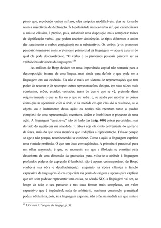 passo que, recebendo outros sufixos, eles próprios modificáveis, elas se tornarão
nomes suscetíveis de declinação. À bipolaridade nomes-verbo ser, que caracterizava
a análise clássica, é preciso, pois, substituir uma disposição mais complexa: raízes
de significação verbal, que podem receber desinências de tipos diferentes e assim
dar nascimento a verbos conjugáveis ou a substantivos. Os verbos (e os pronomes
pessoais) tornam-se assim o elemento primordial da linguagem — aquele a partir do
qual ela pode desenvolver-se. “O verbo e os pronomes pessoais parecem ser as
verdadeiras alavancas da linguagem.”45
As análises de Bopp deviam ter uma importância capital não somente para a
decomposição interna de uma língua, mas ainda para definir o que pode ser a
linguagem em sua essência. Ela não é mais um sistema de representações que tem
poder de recortar e de recompor outras representações; designa, em suas raízes mais
constantes, ações, estados, vontades; mais do que o que se vê, pretende dizer
originariamente o que se faz ou o que se sofre; e, se acaba por mostrar as coisas
como que as apontando com o dedo, é na medida em que elas são o resultado, ou o
objeto, ou o instrumento dessa ação; os nomes não recortam tanto o quadro
complexo de uma representação; recortam, detêm e imobilizam o processo de uma
ação. A linguagem “enraíza-se” não do lado das [pág. 400] coisas percebidas, mas
do lado do sujeito em sua atividade. E talvez seja ela então proveniente do querer e
da força, mais do que dessa memória que reduplica a representação. Fala-se porque
se age e não porque, reconhecendo, se conhece. Como a ação, a linguagem exprime
uma vontade profunda. O que tem duas conseqüências. A primeira é paradoxal para
um olhar apressado: é que, no momento em que a filologia se constitui pela
descoberta de uma dimensão da gramática pura, volta-se a atribuir à linguagem
profundos poderes de expressão (Humboldt não é apenas contemporâneo de Bopp;
conhecia sua obra e detalhadamente): enquanto na época clássica a função
expressiva da linguagem só era requerida no ponto de origem e apenas para explicar
que um som pudesse representar uma coisa, no século XIX, a linguagem vai ter, ao
longo de todo o seu percurso e nas suas formas mais complexas, um valor
expressivo que é irredutível; nada de arbitrário, nenhuma convenção gramatical
podem obliterá-la, pois, se a linguagem exprime, não o faz na medida em que imite e
45
J. Grimm. L ‘origine du langage, p. 39.
 