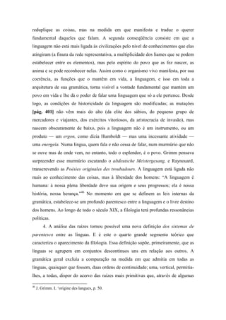 reduplique as coisas, mas na medida em que manifesta e traduz o querer
fundamental daqueles que falam. A segunda conseqüência consiste em que a
linguagem não está mais ligada às civilizações pelo nível de conhecimentos que elas
atingiram (a finura da rede representativa, a multiplicidade dos liames que se podem
estabelecer entre os elementos), mas pelo espírito do povo que as fez nascer, as
anima e se pode reconhecer nelas. Assim como o organismo vivo manifesta, por sua
coerência, as funções que o mantêm em vida, a linguagem, e isso em toda a
arquitetura de sua gramática, torna visível a vontade fundamental que mantém um
povo em vida e lhe dá o poder de falar uma linguagem que só a ele pertence. Desde
logo, as condições de historicidade da linguagem são modificadas; as mutações
[pág. 401] não vêm mais do alto (da elite dos sábios, do pequeno grupo de
mercadores e viajantes, dos exércitos vitoriosos, da aristocracia de invasão), mas
nascem obscuramente de baixo, pois a linguagem não é um instrumento, ou um
produto — um ergon, como dizia Humboldt — mas uma incessante atividade —
uma energeïa. Numa língua, quem fala e não cessa de falar, num murmúrio que não
se ouve mas de onde vem, no entanto, todo o esplendor, é o povo. Grimm pensava
surpreender esse murmúrio escutando o altdeutsche Meistergesang, e Raynouard,
transcrevendo as Poésies originales des troubadours. A linguagem está ligada não
mais ao conhecimento das coisas, mas à liberdade dos homens: “A linguagem é
humana: à nossa plena liberdade deve sua origem e seus progressos; ela é nossa
história, nossa herança.”46
No momento em que se definem as leis internas da
gramática, estabelece-se um profundo parentesco entre a linguagem e o livre destino
dos homens. Ao longo de todo o século XIX, a filologia terá profundas ressonâncias
políticas.
4. A análise das raízes tornou possível uma nova definição dos sistemas de
parentesco entre as línguas. E é este o quarto grande segmento teórico que
caracteriza o aparecimento da filologia. Essa definição supõe, primeiramente, que as
línguas se agrupem em conjuntos descontínuos uns em relação aos outros. A
gramática geral excluía a comparação na medida em que admitia em todas as
línguas, quaisquer que fossem, duas ordens de continuidade; uma, vertical, permitia-
lhes, a todas, dispor do acervo das raízes mais primitivas que, através de algumas
46
J. Grimm. L ‘origine des langues, p. 50.
 
