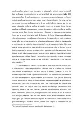 transformações, religava cada linguagem às articulações iniciais; outra, horizontal,
fazia as línguas se comunicarem na universalidade da representação: [pág. 402]
todas elas tinham de analisar, decompor e recompor representações que, em limites
bastante amplos, eram as mesmas para o gênero humano inteiro. De sorte que não
era possível comparar as línguas, salvo de um modo indireto, e como que por um
trajeto triangular; podia-se analisar a maneira como esta e aquela língua haviam
tratado e modificado o equipamento comum das raízes primitivas; podia-se também
comparar como duas línguas recortavam e religavam as mesmas representações.
Ora, o que se tornou possível, a partir de Grimm e de Bopp, foi a comparação direta
e lateral de duas ou várias línguas. Comparação direta por não ser mais necessário
passar pelas representações puras ou pela raiz absolutamente primitiva: basta estudar
as modificações do radical, o sistema das flexões, a série das desinências. Mas com-
paração lateral, que não ascende aos elementos comuns a todas as línguas, nem ao
fundo representativo no qual se nutrem: não é portanto possível reportar uma língua
à forma ou aos princípios que tornam todas as outras possíveis; é preciso agrupá-las
segundo sua proximidade formal: “A semelhança se acha não somente no grande
número de raízes comuns, mas se estende ainda até a estrutura interior das línguas e
até a gramática.”47
Ora, essas estruturas gramaticais, que podem ser comparadas diretamente entre
si, oferecem dois caracteres particulares. Primeiro, o de só existirem em sistemas:
com radicais monossilábicos, um certo número de flexões é possível; o peso das
desinências pode ter efeitos cujo número e natureza são determináveis; os modos de
afixação correspondem a alguns modelos perfeitamente fixos; já nas línguas de
radicais polissilábicos, todas as modificações e composições [pág. 403] obedecerão
a outras leis. Entre dois sistemas como esses (um, característico das línguas indo-
européias, outro, das línguas semíticas), não se encontra tipo intermediário nem
formas de transição. De uma família a outra há descontinuidade. Por outro lado,
porém, os sistemas gramaticais, já que prescrevem certo número de leis de evolução
e de mutação, permitem fixar até certo ponto o índice de envelhecimento de uma
língua; para que tal forma aparecesse a partir de certo radical, foi necessária tal ou
qual transformação. Na idade clássica, quando duas línguas se assemelhavam, era
47
Fr. Schlegel. Essai sur la langue et la philosophie des indiens, p. 11.
 