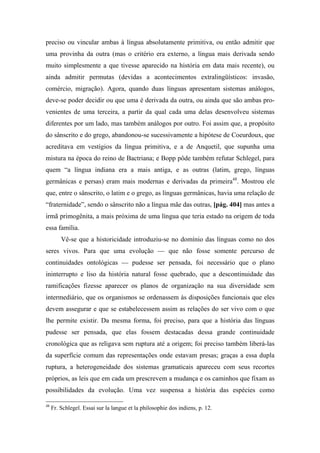 preciso ou vincular ambas à língua absolutamente primitiva, ou então admitir que
uma provinha da outra (mas o critério era externo, a língua mais derivada sendo
muito simplesmente a que tivesse aparecido na história em data mais recente), ou
ainda admitir permutas (devidas a acontecimentos extralingüísticos: invasão,
comércio, migração). Agora, quando duas línguas apresentam sistemas análogos,
deve-se poder decidir ou que uma é derivada da outra, ou ainda que são ambas pro-
venientes de uma terceira, a partir da qual cada uma delas desenvolveu sistemas
diferentes por um lado, mas também análogos por outro. Foi assim que, a propósito
do sânscrito e do grego, abandonou-se sucessivamente a hipótese de Coeurdoux, que
acreditava em vestígios da língua primitiva, e a de Anquetil, que supunha uma
mistura na época do reino de Bactriana; e Bopp pôde também refutar Schlegel, para
quem “a língua indiana era a mais antiga, e as outras (latim, grego, línguas
germânicas e persas) eram mais modernas e derivadas da primeira48
. Mostrou ele
que, entre o sânscrito, o latim e o grego, as línguas germânicas, havia uma relação de
“fraternidade”, sendo o sânscrito não a língua mãe das outras, [pág. 404] mas antes a
irmã primogênita, a mais próxima de uma língua que teria estado na origem de toda
essa família.
Vê-se que a historicidade introduziu-se no domínio das línguas como no dos
seres vivos. Para que uma evolução — que não fosse somente percurso de
continuidades ontológicas — pudesse ser pensada, foi necessário que o plano
ininterrupto e liso da história natural fosse quebrado, que a descontinuidade das
ramificações fizesse aparecer os planos de organização na sua diversidade sem
intermediário, que os organismos se ordenassem às disposições funcionais que eles
devem assegurar e que se estabelecessem assim as relações do ser vivo com o que
lhe permite existir. Da mesma forma, foi preciso, para que a história das línguas
pudesse ser pensada, que elas fossem destacadas dessa grande continuidade
cronológica que as religava sem ruptura até a origem; foi preciso também liberá-las
da superfície comum das representações onde estavam presas; graças a essa dupla
ruptura, a heterogeneidade dos sistemas gramaticais apareceu com seus recortes
próprios, as leis que em cada um prescrevem a mudança e os caminhos que fixam as
possibilidades da evolução. Uma vez suspensa a história das espécies como
48
Fr. Schlegel. Essai sur la langue et la philosophie dos indiens, p. 12.
 