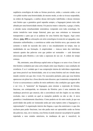 seqüência cronológica de todas as formas possíveis, então, e somente então, o ser
vivo pôde receber uma historicidade; do mesmo modo, se não se tivesse suspendido,
na ordem da linguagem, a análise dessas derivações indefinidas e dessas misturas
sem limites que a gramática geral supunha sempre, a linguagem jamais teria sido
afetada por uma historicidade interna. Foi preciso tratar o sânscrito, o grego, o latim,
o alemão numa simultaneidade sistemática; rompendo com toda cronologia, foi
mister instalá-los num tempo fraternal, para que suas estruturas se tornassem
transparentes e para que aí se pudesse ler uma história das línguas. Aqui como
alhures, [pág. 405] as colocações em série cronológica tiveram de ser apagadas, seus
elementos redistribuídos, e constituiu-se então uma história nova, que enuncia não
somente o modo de sucessão dos seres e seu encadeamento no tempo, mas as
modalidades de sua formação. A empiricidade — trata-se tanto dos indivíduos
naturais quanto das palavras com que podem ser nomeados — está doravante
atravessada pela História e em toda a espessura de seu ser. A ordem do tempo
começa.
Há, entretanto, uma diferença capital entre as línguas e os seres vivos. Estes só
têm história verdadeira por uma certa relação entre suas funções e suas condições de
existência. E se é verdade que é sua composição interna de indivíduos organizados
que torna possível sua historicidade, esta só se torna história real em virtude desse
mundo exterior em que eles vivem. Foi necessário portanto, para que essa história
aparecesse em plena luz e fosse descrita num discurso, que à anatomia comparada de
Cuvier se acrescentasse a análise do meio ambiente e das condições que agem sobre
o ser vivo. A “anatomia” da linguagem, para retomar a expressão de Grimm,
funciona, em contrapartida, no elemento da História: pois é uma anatomia das
mudanças possíveis que anuncia, não a coexistência real dos órgãos ou sua mútua
exclusão, mas o sentido no qual as mutações poderão ou não se dar. A nova
gramática é imediatamente diacrônica. Como poderia ser de outro modo, já que sua
positividade não podia ser instaurada senão por uma ruptura entre a linguagem e a
representação? A organização interior das línguas, o que elas autorizam e o que elas
excluem para poder funcionar, isso não podia mais ser apreendido senão na forma
das palavras; mas, em si mesma, essa forma só pode enunciar sua própria lei quando
reportada a seus estados anteriores, às mudanças de que é suscetível, às
 