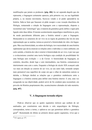 modificações que jamais se produzem. [pág. 406] Ao ser separada daquilo que ela
representa, a linguagem certamente aparecia, pela primeira vez, na sua legalidade
própria, e, no mesmo movimento, ficava-se votado a só poder apreendê-la na
história. Sabe-se bem que Saussure só pôde escapar a essa vocação diacrônica da
filologia, restaurando a relação da linguagem com a representação, disposto a
reconstituir uma “semiologia” que, à maneira da gramática geral, define o signo pela
ligação entre duas idéias. O mesmo acontecimento arqueológico manifestou-se, pois,
de modo parcialmente diferente para a história natural e para a linguagem.
Destacando-se os caracteres do ser vivo ou as regras da gramática das leis de uma
representação que se analisa, tornou-se possível a historicidade da vida e da lingua-
gem. Mas essa historicidade, na ordem da biologia, teve necessidade de uma história
suplementar que devia enunciar as relações entre o indivíduo e o meio ambiente; em
certo sentido, a história da vida é exterior à historicidade do ser vivo; é por isso que
o evolucionismo constitui uma teoria biológica cuja condição de possibilidade foi
uma biologia sem evolução — a de Cuvier. A historicidade da linguagem, ao
contrário, descobre, desde logo e sem intermediário, sua história; comunicam-se
interiormente uma com a outra. Enquanto a biologia do século XIX avançará cada
vez mais em direção ao exterior do ser vivo, ao seu outro lado, tornando sempre
mais permeável essa superfície do corpo em que o olhar do naturalista outrora se
detinha, a filologia desfará as relações que o gramático estabelecera entre a
linguagem e a história externa para definir uma história interior. E esta, uma vez
assegurada na sua objetividade, poderá servir de fio condutor para reconstituir, em
proveito da História propriamente dita, acontecimentos afastados de toda memória.
[pág. 407]
V. A linguagem tornada objeto
Pode-se observar que os quatro segmentos teóricos que acabam de ser
analisados, por constituírem sem dúvida o solo arqueológico da filologia,
correspondem, termo a termo, e opõem-se aos que permitiam definir a gramática
geral49
. Remontando do último ao primeiro desses quatro segmentos, vê-se que a
49
Cf. supra, p. 177.
 