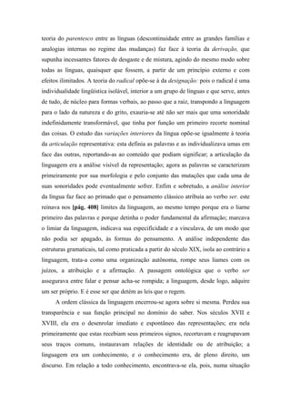 teoria do parentesco entre as línguas (descontinuidade entre as grandes famílias e
analogias internas no regime das mudanças) faz face à teoria da derivação, que
supunha incessantes fatores de desgaste e de mistura, agindo do mesmo modo sobre
todas as línguas, quaisquer que fossem, a partir de um princípio externo e com
efeitos ilimitados. A teoria do radical opõe-se à da designação: pois o radical é uma
individualidade lingüística isolável, interior a um grupo de línguas e que serve, antes
de tudo, de núcleo para formas verbais, ao passo que a raiz, transpondo a linguagem
para o lado da natureza e do grito, exauria-se até não ser mais que uma sonoridade
indefinidamente transformável, que tinha por função um primeiro recorte nominal
das coisas. O estudo das variações interiores da língua opõe-se igualmente à teoria
da articulação representativa: esta definia as palavras e as individualizava umas em
face das outras, reportando-as ao conteúdo que podiam significar; a articulação da
linguagem era a análise visível da representação; agora as palavras se caracterizam
primeiramente por sua morfologia e pelo conjunto das mutações que cada uma de
suas sonoridades pode eventualmente sofrer. Enfim e sobretudo, a análise interior
da língua faz face ao primado que o pensamento clássico atribuía ao verbo ser. este
reinava nos [pág. 408] limites da linguagem, ao mesmo tempo porque era o liarne
primeiro das palavras e porque detinha o poder fundamental da afirmação; marcava
o limiar da linguagem, indicava sua especificidade e a vinculava, de um modo que
não podia ser apagado, às formas do pensamento. A análise independente das
estruturas gramaticais, tal como praticada a partir do século XIX, isola ao contrário a
linguagem, trata-a como uma organização autônoma, rompe seus liames com os
juízos, a atribuição e a afirmação. A passagem ontológica que o verbo ser
assegurava entre falar e pensar acha-se rompida; a linguagem, desde logo, adquire
um ser próprio. E é esse ser que detém as leis que o regem.
A ordem clássica da linguagem encerrou-se agora sobre si mesma. Perdeu sua
transparência e sua função principal no domínio do saber. Nos séculos XVII e
XVIII, ela era o desenrolar imediato e espontâneo das representações; era nela
primeiramente que estas recebiam seus primeiros signos, recortavam e reagrupavam
seus traços comuns, instauravam relações de identidade ou de atribuição; a
linguagem era um conhecimento, e o conhecimento era, de pleno direito, um
discurso. Em relação a todo conhecimento, encontrava-se ela, pois, numa situação
 