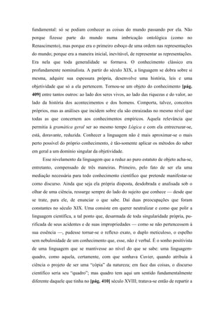 fundamental: só se podiam conhecer as coisas do mundo passando por ela. Não
porque fizesse parte do mundo numa imbricação ontológica (como no
Renascimento), mas porque era o primeiro esboço de uma ordem nas representações
do mundo; porque era a maneira inicial, inevitável, de representar as representações.
Era nela que toda generalidade se formava. O conhecimento clássico era
profundamente nominalista. A partir do século XIX, a linguagem se dobra sobre si
mesma, adquire sua espessura própria, desenvolve uma história, leis e uma
objetividade que só a ela pertencem. Tornou-se um objeto do conhecimento [pág.
409] entre tantos outros: ao lado dos seres vivos, ao lado das riquezas e do valor, ao
lado da história dos acontecimentos e dos homens. Comporta, talvez, conceitos
próprios, mas as análises que incidem sobre ela são enraizadas no mesmo nível que
todas as que concernem aos conhecimentos empíricos. Aquela relevância que
permitia à gramática geral ser ao mesmo tempo Lógica e com ela entrecruzar-se,
está, doravante, reduzida. Conhecer a linguagem não é mais aproximar-se o mais
perto possível do próprio conhecimento, é tão-somente aplicar os métodos do saber
em geral a um domínio singular da objetividade.
Esse nivelamento da linguagem que a reduz ao puro estatuto de objeto acha-se,
entretanto, compensado de três maneiras. Primeiro, pelo fato de ser ela uma
mediação necessária para todo conhecimento científico que pretende manifestar-se
como discurso. Ainda que seja ela própria disposta, desdobrada e analisada sob o
olhar de uma ciência, ressurge sempre do lado do sujeito que conhece — desde que
se trate, para ele, de enunciar o que sabe. Daí duas preocupações que foram
constantes no século XIX. Uma consiste em querer neutralizar e como que polir a
linguagem científica, a tal ponto que, desarmada de toda singularidade própria, pu-
rificada de seus acidentes e de suas impropriedades — como se não pertencessem à
sua essência —, pudesse tornar-se o reflexo exato, o duplo meticuloso, o espelho
sem nebulosidade de um conhecimento que, esse, não é verbal. É o sonho positivista
de uma linguagem que se mantivesse ao nível do que se sabe: uma linguagem-
quadro, como aquela, certamente, com que sonhava Cuvier, quando atribuía à
ciência o projeto de ser uma “cópia” da natureza; em face das coisas, o discurso
científico seria seu “quadro”; mas quadro tem aqui um sentido fundamentalmente
diferente daquele que tinha no [pág. 410] século XVIII; tratava-se então de repartir a
 