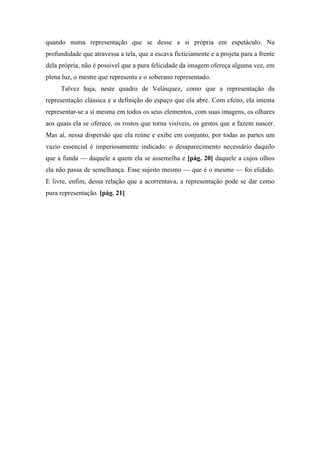 quando numa representação que se desse a si própria em espetáculo. Na
profundidade que atravessa a tela, que a escava ficticiamente e a projeta para a frente
dela própria, não é possível que a pura felicidade da imagem ofereça alguma vez, em
plena luz, o mestre que representa e o soberano representado.
Talvez haja, neste quadro de Velásquez, como que a representação da
representação clássica e a definição do espaço que ela abre. Com efeito, ela intenta
representar-se a si mesma em todos os seus elementos, com suas imagens, os olhares
aos quais ela se oferece, os rostos que torna visíveis, os gestos que a fazem nascer.
Mas aí, nessa dispersão que ela reúne e exibe em conjunto, por todas as partes um
vazio essencial é imperiosamente indicado: o desaparecimento necessário daquilo
que a funda — daquele a quem ela se assemelha e [pág. 20] daquele a cujos olhos
ela não passa de semelhança. Esse sujeito mesmo — que é o mesmo — foi elidido.
E livre, enfim, dessa relação que a acorrentava, a representação pode se dar como
pura representação. [pág. 21]
 