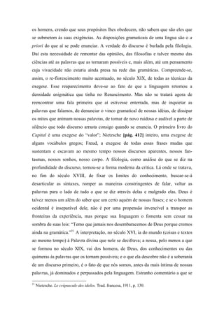 os homens, crendo que seus propósitos lhes obedecem, não sabem que são eles que
se submetem às suas exigências. As disposições gramaticais de uma língua são o a
priori do que aí se pode enunciar. A verdade do discurso é burlada pela filologia.
Daí esta necessidade de remontar das opiniões, das filosofias e talvez mesmo das
ciências até as palavras que as tornaram possíveis e, mais além, até um pensamento
cuja vivacidade não estaria ainda presa na rede das gramáticas. Compreende-se,
assim, o re-florescimento muito acentuado, no século XIX, de todas as técnicas da
exegese. Esse reaparecimento deve-se ao fato de que a linguagem retomou a
densidade enigmática que tinha no Renascimento. Mas não se tratará agora de
reencontrar uma fala primeira que aí estivesse enterrada, mas de inquietar as
palavras que falamos, de denunciar o vinco gramatical de nossas idéias, de dissipar
os mitos que animam nossas palavras, de tornar de novo ruidosa e audível a parte de
silêncio que todo discurso arrasta consigo quando se enuncia. O primeiro livro do
Capital é uma exegese do “valor”; Nietzsche [pág. 412] inteiro, uma exegese de
alguns vocábulos gregos; Freud, a exegese de todas essas frases mudas que
sustentam e escavam ao mesmo tempo nossos discursos aparentes, nossos fan-
tasmas, nossos sonhos, nosso corpo. A filologia, como análise do que se diz na
profundidade do discurso, tornou-se a forma moderna da crítica. Lá onde se tratava,
no fim do século XVIII, de fixar os limites do conhecimento, buscar-se-á
desarticular as sintaxes, romper as maneiras constringentes de falar, voltar as
palavras para o lado de tudo o que se diz através delas e malgrado elas. Deus é
talvez menos um além do saber que um certo aquém de nossas frases; e se o homem
ocidental é inseparável dele, não é por uma propensão invencível a transpor as
fronteiras da experiência, mas porque sua linguagem o fomenta sem cessar na
sombra de suas leis: “Temo que jamais nos desembaracemos de Deus porque cremos
ainda na gramática.”51
A interpretação, no século XVI, ia do mundo (coisas e textos
ao mesmo tempo) à Palavra divina que nele se decifrava; a nossa, pelo menos a que
se formou no século XIX, vai dos homens, de Deus, dos conhecimentos ou das
quimeras às palavras que os tornam possíveis; e o que ela descobre não é a soberania
de um discurso primeiro, é o fato de que nós somos, antes da mais íntima de nossas
palavras, já dominados e perpassados pela linguagem. Estranho comentário a que se
51
Nietzsche. Le crépuscule des idoles. Trad. francesa, 1911, p. 130.
 