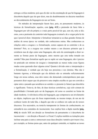 entrega a crítica moderna: pois que ele não vai da constatação de que há linguagem à
descoberta daquilo que ela quer dizer, mas do desdobramento no discurso manifesto
ao desvendamento da linguagem em seu ser bruto.
Os métodos de interpretação fazem face, pois, no pensamento moderno, às
técnicas de formalização: aqueles, com [pág. 413] a pretensão de fazer falar a
linguagem por sob ela própria e o mais perto possível do que, sem ela, nela se diz;
estas, com a pretensão de controlar toda linguagem eventual e de a vergar pela lei do
que é possível dizer. Interpretar e formalizar tornaram-se as duas grandes formas de
análise de nossa época: na verdade, não conhecemos outras. Mas conhecemos as
relações entre a exegese e a formalização, somos capazes de as controlar e de as
dominar? Pois, se a exegese nos conduz menos a um discurso primeiro que à
existência nua de algo como uma linguagem, não será ela constrangida a dizer so-
mente as formas puras da linguagem, antes mesmo que esta tenha tomado um
sentido? Mas para formalizar aquilo que se supõe ser uma linguagem, não é preciso
ter praticado um mínimo de exegese e interpretado ao menos todas essas figuras
mudas como querendo dizer alguma coisa? Quanto à divisão entre a interpretação e
a formalização, é verdade que ela hoje nos pressiona e nos domina. Mas não é
bastante rigorosa, a bifurcação que ela delineia não se entranha suficientemente
longe em nossa cultura, seus dois ramos são demasiado contemporâneos para que
possamos dizer sequer que ela prescreve uma simples escolha ou que nos convida a
optar entre o passado que acreditava no sentido e o presente (o futuro) que descobriu
o significante. Trata-se, de fato, de duas técnicas correlativas, cujo solo comum de
possibilidade é formado pelo ser da linguagem, tal como se constitui no limiar da
idade moderna. A relevância crítica da linguagem, que compensava seu nivelamento
ao objeto, implicava que ela fosse reaproximada, ao mesmo tempo, de um ato de
conhecer isento de toda fala, e daquilo que não se conhece em cada um de nossos
discursos. Era necessário, ou torná-la transparente às formas do conhecimento, ou
entranhá-la nos conteúdos do inconsciente. Isso explica bem a dupla marcha [pág.
414] do século XIX em direção ao formalismo do pensamento e à descoberta do
inconsciente — em direção a Roussel e a Freud. E explica também as tentações para
inclinar uma para a outra e entrecruzar essas duas direções: tentativa por trazer à luz,
por exemplo, as formas puras que, antes de qualquer conteúdo, se impõem ao nosso
 