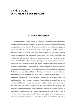 CAPÍTULO IX
O HOMEM E SEUS DUPLOS
I. O retorno da linguagem
Com a literatura, com o retorno da exegese e a preocupação da formalização,
com a constituição de uma filologia, em suma, com o reaparecimento da linguagem
num pulular múltiplo, a ordem do pensamento clássico pode doravante apagar-se.
Nessa data entra ela, para todo olhar futuro, numa região de sombra. Nem é de
obscuridade que se deveria ainda falar, mas de uma luz um pouco confusa,
falsamente evidente e que oculta mais do que manifesta: parece, com efeito, que
conhecemos tudo de saber clássico, se compreendemos que é racionalista, que
atribui, desde Galileu e Descartes, um privilégio absoluto à mecânica, que supõe
uma organização geral da natureza, que admite uma possibilidade de análise bas-
tante radical para descobrir o elemento ou a origem, mas que já pressente, através e
apesar de todos esses conceitos de entendimento, o movimento da vida, a espessura
da história e a desordem, difícil de dominar, da natureza. Mas reconhecer o
pensamento clássico somente por esses sinais é desconhecer-lhe [pág. 417] a
disposição fundamental; é negligenciar inteiramente a relação entre tais
manifestações e o que as tornava possíveis. E como, afinal de contas (a não ser por
uma técnica laboriosa e lenta), reencontrar a complexa relação das representações,
das identidades, das ordens, das palavras, dos seres naturais, dos desejos e dos
interesses, a partir do momento em que toda essa grande rede se desfez, em que as
necessidades organizaram por si mesmas sua produção, em que os seres vivos se
voltaram para as funções essenciais da vida, em que as palavras se carregaram com o
peso de sua história material — em suma, a partir do momento em que as
 