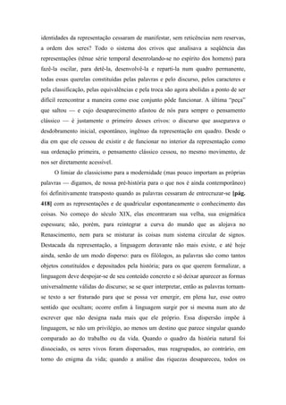 identidades da representação cessaram de manifestar, sem reticências nem reservas,
a ordem dos seres? Todo o sistema dos crivos que analisava a seqüência das
representações (tênue série temporal desenrolando-se no espírito dos homens) para
fazê-la oscilar, para detê-la, desenvolvê-la e reparti-la num quadro permanente,
todas essas querelas constituídas pelas palavras e pelo discurso, pelos caracteres e
pela classificação, pelas equivalências e pela troca são agora abolidas a ponto de ser
difícil reencontrar a maneira como esse conjunto pôde funcionar. A última “peça”
que saltou — e cujo desaparecimento afastou de nós para sempre o pensamento
clássico — é justamente o primeiro desses crivos: o discurso que assegurava o
desdobramento inicial, espontâneo, ingênuo da representação em quadro. Desde o
dia em que ele cessou de existir e de funcionar no interior da representação como
sua ordenação primeira, o pensamento clássico cessou, no mesmo movimento, de
nos ser diretamente acessível.
O limiar do classicismo para a modernidade (mas pouco importam as próprias
palavras — digamos, de nossa pré-história para o que nos é ainda contemporâneo)
foi definitivamente transposto quando as palavras cessaram de entrecruzar-se [pág.
418] com as representações e de quadricular espontaneamente o conhecimento das
coisas. No começo do século XIX, elas encontraram sua velha, sua enigmática
espessura; não, porém, para reintegrar a curva do mundo que as alojava no
Renascimento, nem para se misturar às coisas num sistema circular de signos.
Destacada da representação, a linguagem doravante não mais existe, e até hoje
ainda, senão de um modo disperso: para os filólogos, as palavras são como tantos
objetos constituídos e depositados pela história; para os que querem formalizar, a
linguagem deve despojar-se de seu conteúdo concreto e só deixar aparecer as formas
universalmente válidas do discurso; se se quer interpretar, então as palavras tornam-
se texto a ser fraturado para que se possa ver emergir, em plena luz, esse outro
sentido que ocultam; ocorre enfim à linguagem surgir por si mesma num ato de
escrever que não designa nada mais que ele próprio. Essa dispersão impõe à
linguagem, se não um privilégio, ao menos um destino que parece singular quando
comparado ao do trabalho ou da vida. Quando o quadro da história natural foi
dissociado, os seres vivos foram dispersados, mas reagrupados, ao contrário, em
torno do enigma da vida; quando a análise das riquezas desapareceu, todos os
 
