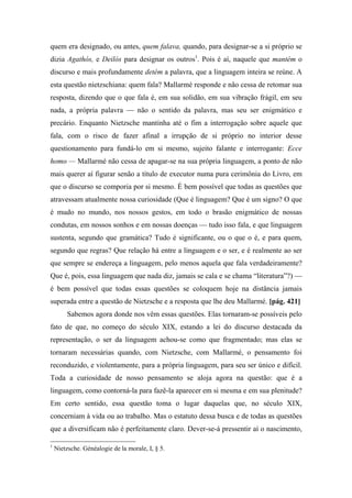 quem era designado, ou antes, quem falava, quando, para designar-se a si próprio se
dizia Agathós, e Deilós para designar os outros1
. Pois é aí, naquele que mantém o
discurso e mais profundamente detém a palavra, que a linguagem inteira se reúne. A
esta questão nietzschiana: quem fala? Mallarmé responde e não cessa de retomar sua
resposta, dizendo que o que fala é, em sua solidão, em sua vibração frágil, em seu
nada, a própria palavra — não o sentido da palavra, mas seu ser enigmático e
precário. Enquanto Nietzsche mantinha até o fim a interrogação sobre aquele que
fala, com o risco de fazer afinal a irrupção de si próprio no interior desse
questionamento para fundá-lo em si mesmo, sujeito falante e interrogante: Ecce
homo — Mallarmé não cessa de apagar-se na sua própria linguagem, a ponto de não
mais querer aí figurar senão a título de executor numa pura cerimônia do Livro, em
que o discurso se comporia por si mesmo. É bem possível que todas as questões que
atravessam atualmente nossa curiosidade (Que é linguagem? Que é um signo? O que
é mudo no mundo, nos nossos gestos, em todo o brasão enigmático de nossas
condutas, em nossos sonhos e em nossas doenças — tudo isso fala, e que linguagem
sustenta, segundo que gramática? Tudo é significante, ou o que o é, e para quem,
segundo que regras? Que relação há entre a linguagem e o ser, e é realmente ao ser
que sempre se endereça a linguagem, pelo menos aquela que fala verdadeiramente?
Que é, pois, essa linguagem que nada diz, jamais se cala e se chama “literatura”?) —
é bem possível que todas essas questões se coloquem hoje na distância jamais
superada entre a questão de Nietzsche e a resposta que lhe deu Mallarmé. [pág. 421]
Sabemos agora donde nos vêm essas questões. Elas tornaram-se possíveis pelo
fato de que, no começo do século XIX, estando a lei do discurso destacada da
representação, o ser da linguagem achou-se como que fragmentado; mas elas se
tornaram necessárias quando, com Nietzsche, com Mallarmé, o pensamento foi
reconduzido, e violentamente, para a própria linguagem, para seu ser único e difícil.
Toda a curiosidade de nosso pensamento se aloja agora na questão: que é a
linguagem, como contorná-la para fazê-la aparecer em si mesma e em sua plenitude?
Em certo sentido, essa questão toma o lugar daquelas que, no século XIX,
concerniam à vida ou ao trabalho. Mas o estatuto dessa busca e de todas as questões
que a diversificam não é perfeitamente claro. Dever-se-á pressentir aí o nascimento,
1
Nietzsche. Généalogie de la morale, I, § 5.
 