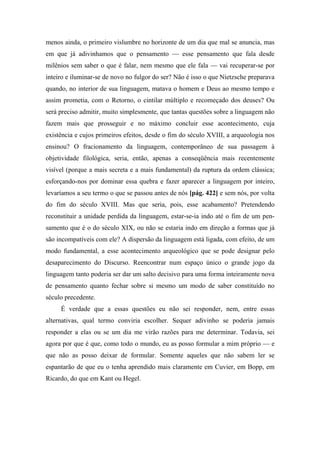 menos ainda, o primeiro vislumbre no horizonte de um dia que mal se anuncia, mas
em que já adivinhamos que o pensamento — esse pensamento que fala desde
milênios sem saber o que é falar, nem mesmo que ele fala — vai recuperar-se por
inteiro e iluminar-se de novo no fulgor do ser? Não é isso o que Nietzsche preparava
quando, no interior de sua linguagem, matava o homem e Deus ao mesmo tempo e
assim prometia, com o Retorno, o cintilar múltiplo e recomeçado dos deuses? Ou
será preciso admitir, muito simplesmente, que tantas questões sobre a linguagem não
fazem mais que prosseguir e no máximo concluir esse acontecimento, cuja
existência e cujos primeiros efeitos, desde o fim do século XVIII, a arqueologia nos
ensinou? O fracionamento da linguagem, contemporâneo de sua passagem à
objetividade filológica, seria, então, apenas a conseqüência mais recentemente
visível (porque a mais secreta e a mais fundamental) da ruptura da ordem clássica;
esforçando-nos por dominar essa quebra e fazer aparecer a linguagem por inteiro,
levaríamos a seu termo o que se passou antes de nós [pág. 422] e sem nós, por volta
do fim do século XVIII. Mas que seria, pois, esse acabamento? Pretendendo
reconstituir a unidade perdida da linguagem, estar-se-ia indo até o fim de um pen-
samento que é o do século XIX, ou não se estaria indo em direção a formas que já
são incompatíveis com ele? A dispersão da linguagem está ligada, com efeito, de um
modo fundamental, a esse acontecimento arqueológico que se pode designar pelo
desaparecimento do Discurso. Reencontrar num espaço único o grande jogo da
linguagem tanto poderia ser dar um salto decisivo para uma forma inteiramente nova
de pensamento quanto fechar sobre si mesmo um modo de saber constituído no
século precedente.
É verdade que a essas questões eu não sei responder, nem, entre essas
alternativas, qual termo conviria escolher. Sequer adivinho se poderia jamais
responder a elas ou se um dia me virão razões para me determinar. Todavia, sei
agora por que é que, como todo o mundo, eu as posso formular a mim próprio — e
que não as posso deixar de formular. Somente aqueles que não sabem ler se
espantarão de que eu o tenha aprendido mais claramente em Cuvier, em Bopp, em
Ricardo, do que em Kant ou Hegel.
 