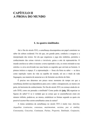 CAPÍTULO II
A PROSA DO MUNDO
I. As quatro similitudes
Até o fim do século XVI, a semelhança desempenhou um papel construtor no
saber da cultura ocidental. Foi ela que, em grande parte, conduziu a exegese e a
interpretação dos textos: foi ela que organizou o jogo dos símbolos, permitiu o
conhecimento das coisas visíveis e invisíveis, guiou a arte de representá-las. O
mundo enrolava-se sobre si mesmo: a terra repetindo o céu, os rostos mirando-se nas
estrelas e a erva envolvendo nas suas hastes os segredos que serviam ao homem. A
pintura imitava o espaço. E a representação — fosse ela festa ou saber — se dava
como repetição: teatro da vida ou espelho do mundo, tal era o título de toda
linguagem, sua maneira de anunciar-se e de formular seu direito de falar.
É preciso nos determos um pouco nesse momento do tempo em que a
semelhança desfará sua dependência para com o saber e desaparecerá, ao menos em
parte, do horizonte do conhecimento. No fim do século XVI, no começo ainda do sé-
culo XVII, como era pensada a similitude? Como podia ela [pág. 23] organizar as
figuras do saber? E se é verdade que as coisas que se assemelhavam eram em
número infinito, podem-se, ao menos, estabelecer as formas segundo as quais era
possível ocorrer-lhes serem semelhantes umas às outras?
A trama semântica da semelhança no século XVI é muito rica: Amicitia,
Aequalitas (contractus, consensus, matrimonium, societas, pax et similia),
Consonantia, Concertus, Continuum, Paritas, Proportio, Similitudo, Conjunctio,
 