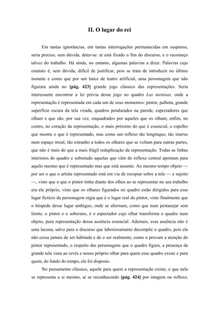 II. O lugar do rei
Em tantas ignorâncias, em tantas interrogações permanecidas em suspenso,
seria preciso, sem dúvida, deter-se: aí está fixado o fim do discurso, e o recomeço
talvez do trabalho. Há ainda, no entanto, algumas palavras a dizer. Palavras cujo
estatuto é, sem dúvida, difícil de justificar, pois se trata de introduzir no último
instante e como que por um lance de teatro artificial, uma personagem que não
figurara ainda no [pág. 423] grande jogo clássico das representações. Seria
interessante encontrar a lei prévia desse jogo no quadro Las meninas, onde a
representação é representada em cada um de seus momentos: pintor, palheta, grande
superfície escura da tela virada, quadros pendurados na parede, espectadores que
olham e que são, por sua vez, enquadrados por aqueles que os olham; enfim, no
centro, no coração da representação, o mais próximo do que é essencial, o espelho
que mostra o que é representado, mas como um reflexo tão longínquo, tão imerso
num espaço irreal, tão estranho a todos os olhares que se voltam para outras partes,
que não é mais do que a mais frágil reduplicação da representação. Todas as linhas
interiores do quadro e sobretudo aquelas que vêm do reflexo central apontam para
aquilo mesmo que é representado mas que está ausente. Ao mesmo tempo objeto —
por ser o que o artista representado está em via de recopiar sobre a tela — e sujeito
—, visto que o que o pintor tinha diante dos olhos ao se representar no seu trabalho
era ele próprio, visto que os olhares figurados no quadro estão dirigidos para esse
lugar fictício da personagem régia que é o lugar real do pintor, visto finalmente que
o hóspede desse lugar ambíguo, onde se alternam, como que num pestanejar sem
limite, o pintor e o soberano, é o espectador cujo olhar transforma o quadro num
objeto, pura representação dessa ausência essencial. Ademais, essa ausência não é
uma lacuna, salvo para o discurso que laboriosamente decompõe o quadro, pois ela
não cessa jamais de ser habitada e de o ser realmente, como o provam a atenção do
pintor representado, o respeito das personagens que o quadro figura, a presença da
grande tela vista ao revés e nosso próprio olhar para quem esse quadro existe e para
quem, do fundo do tempo, ele foi disposto.
No pensamento clássico, aquele para quem a representação existe, e que nela
se representa a si mesmo, aí se reconhecendo [pág. 424] por imagem ou reflexo,
 