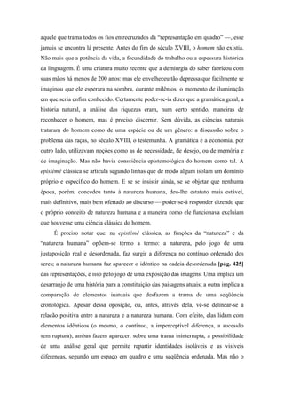 aquele que trama todos os fios entrecruzados da “representação em quadro” —, esse
jamais se encontra lá presente. Antes do fim do século XVIII, o homem não existia.
Não mais que a potência da vida, a fecundidade do trabalho ou a espessura histórica
da linguagem. É uma criatura muito recente que a demiurgia do saber fabricou com
suas mãos há menos de 200 anos: mas ele envelheceu tão depressa que facilmente se
imaginou que ele esperara na sombra, durante milênios, o momento de iluminação
em que seria enfim conhecido. Certamente poder-se-ia dizer que a gramática geral, a
história natural, a análise das riquezas eram, num certo sentido, maneiras de
reconhecer o homem, mas é preciso discernir. Sem dúvida, as ciências naturais
trataram do homem como de uma espécie ou de um gênero: a discussão sobre o
problema das raças, no século XVIII, o testemunha. A gramática e a economia, por
outro lado, utilizavam noções como as de necessidade, de desejo, ou de memória e
de imaginação. Mas não havia consciência epistemológica do homem como tal. A
epistémê clássica se articula segundo linhas que de modo algum isolam um domínio
próprio e específico do homem. E se se insistir ainda, se se objetar que nenhuma
época, porém, concedeu tanto à natureza humana, deu-lhe estatuto mais estável,
mais definitivo, mais bem ofertado ao discurso — poder-se-á responder dizendo que
o próprio conceito de natureza humana e a maneira como ele funcionava excluíam
que houvesse uma ciência clássica do homem.
É preciso notar que, na epistémê clássica, as funções da “natureza” e da
“natureza humana” opõem-se termo a termo: a natureza, pelo jogo de uma
justaposição real e desordenada, faz surgir a diferença no contínuo ordenado dos
seres; a natureza humana faz aparecer o idêntico na cadeia desordenada [pág. 425]
das representações, e isso pelo jogo de uma exposição das imagens. Uma implica um
desarranjo de uma história para a constituição das paisagens atuais; a outra implica a
comparação de elementos inatuais que desfazem a trama de uma seqüência
cronológica. Apesar dessa oposição, ou, antes, através dela, vê-se delinear-se a
relação positiva entre a natureza e a natureza humana. Com efeito, elas lidam com
elementos idênticos (o mesmo, o contínuo, a imperceptível diferença, a sucessão
sem ruptura); ambas fazem aparecer, sobre uma trama ininterrupta, a possibilidade
de uma análise geral que permite repartir identidades isoláveis e as visíveis
diferenças, segundo um espaço em quadro e uma seqüência ordenada. Mas não o
 