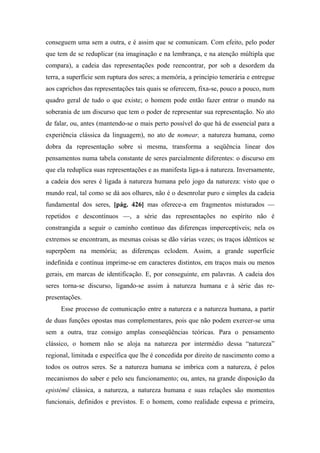conseguem uma sem a outra, e é assim que se comunicam. Com efeito, pelo poder
que tem de se reduplicar (na imaginação e na lembrança, e na atenção múltipla que
compara), a cadeia das representações pode reencontrar, por sob a desordem da
terra, a superfície sem ruptura dos seres; a memória, a princípio temerária e entregue
aos caprichos das representações tais quais se oferecem, fixa-se, pouco a pouco, num
quadro geral de tudo o que existe; o homem pode então fazer entrar o mundo na
soberania de um discurso que tem o poder de representar sua representação. No ato
de falar, ou, antes (mantendo-se o mais perto possível do que há de essencial para a
experiência clássica da linguagem), no ato de nomear, a natureza humana, como
dobra da representação sobre si mesma, transforma a seqüência linear dos
pensamentos numa tabela constante de seres parcialmente diferentes: o discurso em
que ela reduplica suas representações e as manifesta liga-a à natureza. Inversamente,
a cadeia dos seres é ligada à natureza humana pelo jogo da natureza: visto que o
mundo real, tal como se dá aos olhares, não é o desenrolar puro e simples da cadeia
fundamental dos seres, [pág. 426] mas oferece-a em fragmentos misturados —
repetidos e descontínuos —, a série das representações no espírito não é
constrangida a seguir o caminho contínuo das diferenças imperceptíveis; nela os
extremos se encontram, as mesmas coisas se dão várias vezes; os traços idênticos se
superpõem na memória; as diferenças eclodem. Assim, a grande superfície
indefinida e contínua imprime-se em caracteres distintos, em traços mais ou menos
gerais, em marcas de identificação. E, por conseguinte, em palavras. A cadeia dos
seres torna-se discurso, ligando-se assim à natureza humana e à série das re-
presentações.
Esse processo de comunicação entre a natureza e a natureza humana, a partir
de duas funções opostas mas complementares, pois que não podem exercer-se uma
sem a outra, traz consigo amplas conseqüências teóricas. Para o pensamento
clássico, o homem não se aloja na natureza por intermédio dessa “natureza”
regional, limitada e específica que lhe é concedida por direito de nascimento como a
todos os outros seres. Se a natureza humana se imbrica com a natureza, é pelos
mecanismos do saber e pelo seu funcionamento; ou, antes, na grande disposição da
epistémê clássica, a natureza, a natureza humana e suas relações são momentos
funcionais, definidos e previstos. E o homem, como realidade espessa e primeira,
 