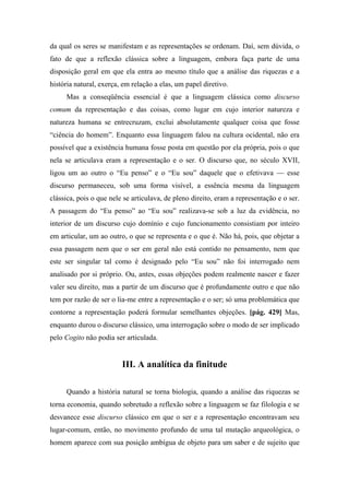 da qual os seres se manifestam e as representações se ordenam. Daí, sem dúvida, o
fato de que a reflexão clássica sobre a linguagem, embora faça parte de uma
disposição geral em que ela entra ao mesmo título que a análise das riquezas e a
história natural, exerça, em relação a elas, um papel diretivo.
Mas a conseqüência essencial é que a linguagem clássica como discurso
comum da representação e das coisas, como lugar em cujo interior natureza e
natureza humana se entrecruzam, exclui absolutamente qualquer coisa que fosse
“ciência do homem”. Enquanto essa linguagem falou na cultura ocidental, não era
possível que a existência humana fosse posta em questão por ela própria, pois o que
nela se articulava eram a representação e o ser. O discurso que, no século XVII,
ligou um ao outro o “Eu penso” e o “Eu sou” daquele que o efetivava — esse
discurso permaneceu, sob uma forma visível, a essência mesma da linguagem
clássica, pois o que nele se articulava, de pleno direito, eram a representação e o ser.
A passagem do “Eu penso” ao “Eu sou” realizava-se sob a luz da evidência, no
interior de um discurso cujo domínio e cujo funcionamento consistiam por inteiro
em articular, um ao outro, o que se representa e o que é. Não há, pois, que objetar a
essa passagem nem que o ser em geral não está contido no pensamento, nem que
este ser singular tal como é designado pelo “Eu sou” não foi interrogado nem
analisado por si próprio. Ou, antes, essas objeções podem realmente nascer e fazer
valer seu direito, mas a partir de um discurso que é profundamente outro e que não
tem por razão de ser o lia-me entre a representação e o ser; só uma problemática que
contorne a representação poderá formular semelhantes objeções. [pág. 429] Mas,
enquanto durou o discurso clássico, uma interrogação sobre o modo de ser implicado
pelo Cogito não podia ser articulada.
III. A analítica da finitude
Quando a história natural se torna biologia, quando a análise das riquezas se
torna economia, quando sobretudo a reflexão sobre a linguagem se faz filologia e se
desvanece esse discurso clássico em que o ser e a representação encontravam seu
lugar-comum, então, no movimento profundo de uma tal mutação arqueológica, o
homem aparece com sua posição ambígua de objeto para um saber e de sujeito que
 