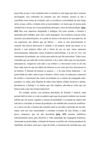 quem fala, já que é visto residindo entre os animais (e num lugar que não é somente
privilegiado, mas ordenador do conjunto que eles formam: mesmo se não é
concebido como termo da evolução, nele se reconhece a extremidade de uma longa
série), já que, enfim, a relação entre as necessidades e os meios que ele possui para
satisfazê-las é tal que ele é necessariamente princípio e meio de toda produção. [pág.
431] Mas essa imperiosa designação é ambígua. Em certo sentido, o homem é
dominado pelo trabalho, pela vida e pela linguagem: sua existência concreta neles
encontra suas determinações; só se pode ter acesso a ele através de suas palavras, de
seu organismo, dos objetos que ele fabrica — como se eles primeiramente (e
somente eles talvez) detivessem a verdade; e ele próprio, desde que pensa, só se
desvela a seus próprios olhos sob a forma de um ser que, numa espessura
necessariamente subjacente, numa irredutível anterioridade, é já um ser vivo, um
instrumento de produção, um veículo para palavras que lhe preexistem. Todos esses
conteúdos que seu saber lhe revela exteriores a ele e mais velhos que seu nascimento
antecipam-no, vergam-no com toda a sua solidez e o atravessam como se ele não
fosse nada mais do que um objeto da natureza ou um rosto que deve desvanecer-se
na história. A finitude do homem se anuncia — e de uma forma imperiosa — na
positividade do saber; sabe-se que o homem é finito, como se conhecem a anatomia
do cérebro, o mecanismo dos custos de produção ou o sistema da conjugação indo-
européia; ou, antes, pela filigrana de todas essas figuras sólidas, positivas e plenas,
percebem-se a finitude e os limites que elas impõem, adivinha-se como que em
branco tudo o que elas tornam impossível.
Na verdade, porém, essa primeira descoberta da finitude é instável; nada
permite detê-la sobre si; e não se poderia supor que ela promete também esse mesmo
infinito que ela recusa, segundo o sistema da atualidade? A evolução da espécie não
está talvez concluída; as formas da produção e do trabalho não cessam de modificar-
se e, talvez um dia, o homem não encontre mais no seu labor o princípio de sua alie-
nação, nem nas suas necessidades a constante evocação de seus limites; e nada
prova, tampouco, que ele não descobrirá [pág. 432] sistemas simbólicos
suficientemente puros para dissolver a velha opacidade das linguagens históricas.
Anunciada na positividade, a finitude do homem se perfila sob a forma paradoxal do
indefinido; ela indica, mais que o rigor do limite, a monotonia do caminhar que, sem
 