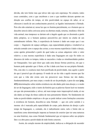 dúvida, não tem limite mas que talvez não seja sem esperança. No entanto, todos
esses conteúdos, com o que encobrem e com o que também deixam apontar em
direção aos confins do tempo, só têm positividade no espaço do saber, só se
oferecem à tarefa de um conhecimento possível, se ligados inteiramente à finitude.
Pois eles não estariam aí, nessa luz que os ilumina parcialmente, se o homem que se
descobre através deles estivesse preso na abertura muda, noturna, imediata e feliz da
vida animal; mas tampouco se dariam sob o ângulo agudo que os dissimula a partir
deles próprios, se o homem pudesse percorrê-los por inteiro no clarão de um
entendimento infinito. Mas, à experiência do homem é dado um corpo que é seu
corpo — fragmento de espaço ambíguo, cuja espacialidade própria e irredutível se
articula contudo com o espaço das coisas; a essa mesma experiência é dado o desejo,
como apetite primordial a partir do qual todas as coisas adquirem valor e valor
relativo; a essa mesma experiência é dada uma linguagem em cujo fio todos os
discursos de todos os tempos, todas as sucessões e todas as simultaneidades podem
ser franqueados. Isso quer dizer que cada uma dessas formas positivas, em que o
homem pode aprender que é finito, só lhe é dada com base na sua própria finitude.
Ora, esta não é a essência mais bem purificada da positividade, mas aquilo a partir
do que é possível que ela apareça. O modo de ser da vida e aquilo mesmo que faz
com que a vida não exista sem me prescrever suas formas me são dados,
fundamentalmente, por meu corpo; o modo de ser da produção, o peso de suas [pág.
433] determinações sobre minha existência me são dados pelo meu desejo; e o modo
de ser da linguagem, todo o rastro da história que as palavras fazem luzir no instante
em que são pronunciadas e, talvez, até num tempo mais imperceptível ainda, só me
são dados ao longo da tênue cadeia de meu pensamento falante. No fundamento de
todas as positividades empíricas e do que se pode indicar como limitações concretas
à existência do homem, descobre-se uma finitude — que em certo sentido é a
mesma: ela é marcada pela espacialidade do corpo, pela abertura do desejo e pelo
tempo da linguagem; e, contudo, ela é radicalmente outra: nela o limite não se
manifesta como determinação imposta ao homem do exterior (por ter uma natureza
ou uma história), mas como finitude fundamental que só repousa sobre seu próprio
fato e se abre para a positividade de todo limite concreto.
Assim, do coração mesmo da empiricidade, indica-se a obrigação de ascender
 