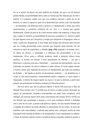 ou, se se quiser, de descer até uma analítica da finitude, em que o ser do homem
poderá fundar, na possibilidade delas, todas as formas que lhe indicam que ele não é
infinito. E o primeiro caráter com que essa analítica marcará o modo de ser do
homem, ou, antes, o espaço no qual ela se desenrolará por inteiro, será o da repetição
— da identidade e da diferença entre o positivo e o fundamental: a morte que corrói
anonimamente a existência cotidiana do ser vivo é a mesma que aquela,
fundamental, a partir da qual se dá a mim mesmo minha vida empírica; o desejo que
liga e separa os homens na neutralidade do processo econômico é o mesmo a partir
do qual alguma coisa me é desejável; o tempo que transporta as linguagens, nelas se
aloja e acaba por desgastá-las, é esse tempo que alonga meu discurso antes mesmo
que eu o tenha pronunciado numa sucessão que ninguém pode dominar. De um
extremo ao outro da experiência, a finitude [pág. 434] responde a si mesma; ela é,
na figura do Mesmo, a identidade e a diferença das positividades e de seu
fundamento. Vê-se como a reflexão moderna, desde o primeiro esboço dessa
analítica, se inclina em direção a certo pensamento do Mesmo — em que a
Diferença é a mesma coisa que a Identidade — exposição da representação, com sua
realização em quadro, tal como o ordenava o saber clássico. É nesse espaço estreito
e imenso, aberto pela repetição do positivo no fundamental, que toda essa analítica
da finitude — tão ligada ao destino do pensamento moderno — vai desdobrar-se: é
aí que se verá sucessivamente o transcendental repetir o empírico, o cogito repetir o
impensado, o retorno da origem repetir seu recuo; é aí que se afirmará, a partir dele
próprio, um pensamento do Mesmo irredutível à filosofia clássica.
Dir-se-á talvez que não era preciso esperar o século XIX para que a idéia da
finitude fosse trazida à luz. É verdade que ele talvez a tenha somente deslocado no
espaço do pensamento, fazendo-a desempenhar um papel mais complexo, mais
ambíguo, de contorno menos fácil: para o pensamento dos séculos XVII e XVIII, era
sua finitude que constrangia o homem a viver uma existência animal, a trabalhar
com o suor de seu rosto, a pensar com palavras opacas; era essa mesma finitude que
o impedia de conhecer de modo absoluto os mecanismos de seu corpo, os meios de
satisfazer suas necessidades, o método para pensar sem o perigoso auxílio de uma
linguagem toda tramada de hábitos e de imaginações. Como inadequação ao infinito,
o limite do homem explicava tanto a existência desses conteúdos empíricos quanto a
 