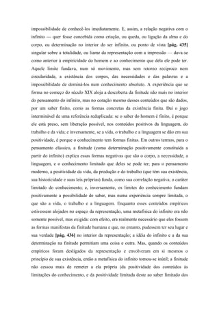 impossibilidade de conhecê-los imediatamente. E, assim, a relação negativa com o
infinito — quer fosse concebida como criação, ou queda, ou ligação da alma e do
corpo, ou determinação no interior do ser infinito, ou ponto de vista [pág. 435]
singular sobre a totalidade, ou liame da representação com a impressão — dava-se
como anterior à empiricidade do homem e ao conhecimento que dela ele pode ter.
Aquele limite fundava, num só movimento, mas sem retorno recíproco nem
circularidade, a existência dos corpos, das necessidades e das palavras e a
impossibilidade de dominá-los num conhecimento absoluto. A experiência que se
forma no começo do século XIX aloja a descoberta da finitude não mais no interior
do pensamento do infinito, mas no coração mesmo desses conteúdos que são dados,
por um saber finito, como as formas concretas da existência finita. Daí o jogo
interminável de uma referência reduplicada: se o saber do homem é finito, é porque
ele está preso, sem liberação possível, nos conteúdos positivos da linguagem, do
trabalho e da vida; e inversamente, se a vida, o trabalho e a linguagem se dão em sua
positividade, é porque o conhecimento tem formas finitas. Em outros termos, para o
pensamento clássico, a finitude (como determinação positivamente constituída a
partir do infinito) explica essas formas negativas que são o corpo, a necessidade, a
linguagem, e o conhecimento limitado que deles se pode ter; para o pensamento
moderno, a positividade da vida, da produção e do trabalho (que têm sua existência,
sua historicidade e suas leis próprias) funda, como sua correlação negativa, o caráter
limitado do conhecimento; e, inversamente, os limites do conhecimento fundam
positivamente a possibilidade de saber, mas numa experiência sempre limitada, o
que são a vida, o trabalho e a linguagem. Enquanto esses conteúdos empíricos
estivessem alojados no espaço da representação, uma metafísica do infinito era não
somente possível, mas exigida: com efeito, era realmente necessário que eles fossem
as formas manifestas da finitude humana e que, no entanto, pudessem ter seu lugar e
sua verdade [pág. 436] no interior da representação; a idéia do infinito e a da sua
determinação na finitude permitiam uma coisa e outra. Mas, quando os conteúdos
empíricos foram desligados da representação e envolveram em si mesmos o
princípio de sua existência, então a metafísica do infinito tornou-se inútil; a finitude
não cessou mais de remeter a ela própria (da positividade dos conteúdos às
limitações do conhecimento, e da positividade limitada deste ao saber limitado dos
 