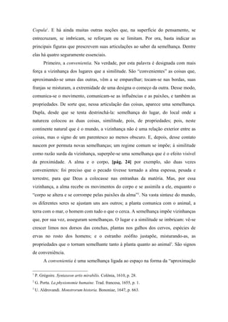 Copula1
. E há ainda muitas outras noções que, na superfície do pensamento, se
entrecruzam, se imbricam, se reforçam ou se limitam. Por ora, basta indicar as
principais figuras que prescrevem suas articulações ao saber da semelhança. Dentre
elas há quatro seguramente essenciais.
Primeiro, a convenientia. Na verdade, por esta palavra é designada com mais
força a vizinhança dos lugares que a similitude. São “convenientes” as coisas que,
aproximando-se umas das outras, vêm a se emparelhar; tocam-se nas bordas, suas
franjas se misturam, a extremidade de uma designa o começo da outra. Desse modo,
comunica-se o movimento, comunicam-se as influências e as paixões, e também as
propriedades. De sorte que, nessa articulação das coisas, aparece uma semelhança.
Dupla, desde que se tenta destrinchá-la: semelhança do lugar, do local onde a
natureza colocou as duas coisas, similitude, pois, de propriedades; pois, neste
continente natural que é o mundo, a vizinhança não é uma relação exterior entre as
coisas, mas o signo de um parentesco ao menos obscuro. E, depois, desse contato
nascem por permuta novas semelhanças; um regime comum se impõe; à similitude
como razão surda da vizinhança, superpõe-se uma semelhança que é o efeito visível
da proximidade. A alma e o corpo, [pág. 24] por exemplo, são duas vezes
convenientes: foi preciso que o pecado tivesse tornado a alma espessa, pesada e
terrestre, para que Deus a colocasse nas entranhas da matéria. Mas, por essa
vizinhança, a alma recebe os movimentos do corpo e se assimila a ele, enquanto o
“corpo se altera e se corrompe pelas paixões da alma”2
. Na vasta sintaxe do mundo,
os diferentes seres se ajustam uns aos outros; a planta comunica com o animal, a
terra com o mar, o homem com tudo o que o cerca. A semelhança impõe vizinhanças
que, por sua vez, asseguram semelhanças. O lugar e a similitude se imbricam: vê-se
crescer limos nos dorsos das conchas, plantas nos galhos dos cervos, espécies de
ervas no rosto dos homens; e o estranho zoófito justapõe, misturando-as, as
propriedades que o tornam semelhante tanto à planta quanto ao animal3
. São signos
de conveniência.
A convenientia é uma semelhança ligada ao espaço na forma da “aproximação
1
P. Grégoire. Syntaxeon artis mirabilis. Colônia, 1610, p. 28.
2
G. Porta. La physionomie humaine. Trad. francesa, 1655, p. 1.
3
U. Aldrovandi. Monstrorum historia. Bononiae, 1647, p. 663.
 