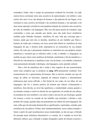 conteúdos). Então, todo o campo do pensamento ocidental foi invertido. Lá onde
outrora havia correlação entre uma metafísica da representação e do infinito e uma
análise dos seres vivos, dos desejos do homem, e das palavras de sua língua, vê-se
constituir-se uma analítica da finitude e da existência humana, e em oposição a ela
(mas numa oposição correlativa) uma perpétua tentação de constituir uma metafísica
da vida, do trabalho e da linguagem. Mas isso não passa jamais de tentações, logo
contestadas e como que minadas por dentro, pois não pode haver metafísicas
medidas pelas finitudes humanas: metafísica de uma vida que converge para o
homem, ainda que nele não se detenha; metafísica de um trabalho que libera o
homem, de modo que o homem, em troca, possa dele liberar-se; metafísica de uma
linguagem de que o homem pode reapropriar-se na consciência de sua própria
cultura. De sorte que o pensamento moderno se contestará nos seus próprios arrojos
metafísicos e mostrará que as reflexões sobre a vida, o trabalho e a linguagem, na
medida em que valem como analíticas da finitude, manifestam o fim da metafísica: a
filosofia da vida denuncia a metafísica como véu da ilusão, a do trabalho a denuncia
como pensamento alienado e ideologia, a da linguagem, como episódio cultural.
Mas o fim da metafísica não é senão a face negativa de um acontecimento
muito mais complexo que se produziu no [pág. 437] pensamento ocidental. Esse
acontecimento foi o aparecimento do homem. Não se deveria contudo crer que ele
surgiu de súbito no horizonte, impondo de maneira irruptiva e absolutamente
embaraçosa para nossa reflexão, o fato brutal de seu corpo, de seu labor, de sua
linguagem; não foi a miséria positiva do homem que reduziu violentamente a
metafísica. Sem dúvida, ao nível das aparências, a modernidade começa quando o
ser humano começa a existir no interior de seu organismo, na concha de sua cabeça,
na armadura de seus membros e em meio a toda a nervura de sua fisiologia; quando
ele começa a existir no coração de um trabalho cujo princípio o domina e cujo
produto lhe escapa; quando aloja seu pensamento nas dobras de uma linguagem, tão
mais velha que ele não pode dominar-lhe as significações, reanimadas, contudo, pela
insistência de sua palavra. Porém, mais fundamentalmente, nossa cultura transpôs o
limiar a partir do qual reconhecemos nossa modernidade, no dia em que a finitude
foi pensada numa referência interminável a si mesma. Se é verdade, ao nível dos
diferentes saberes, que a finitude é sempre designada a partir do homem concreto e
 