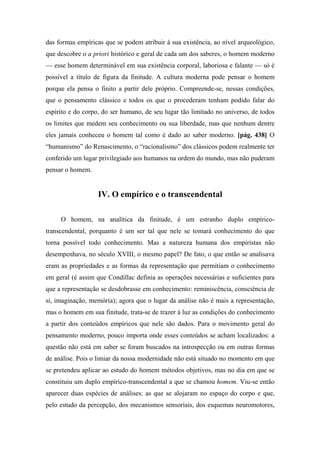 das formas empíricas que se podem atribuir à sua existência, ao nível arqueológico,
que descobre o a priori histórico e geral de cada um dos saberes, o homem moderno
— esse homem determinável em sua existência corporal, laboriosa e falante — só é
possível a título de figura da finitude. A cultura moderna pode pensar o homem
porque ela pensa o finito a partir dele próprio. Compreende-se, nessas condições,
que o pensamento clássico e todos os que o procederam tenham podido falar do
espírito e do corpo, do ser humano, de seu lugar tão limitado no universo, de todos
os limites que medem seu conhecimento ou sua liberdade, mas que nenhum dentre
eles jamais conheceu o homem tal como é dado ao saber moderno. [pág. 438] O
“humanismo” do Renascimento, o “racionalismo” dos clássicos podem realmente ter
conferido um lugar privilegiado aos humanos na ordem do mundo, mas não puderam
pensar o homem.
IV. O empírico e o transcendental
O homem, na analítica da finitude, é um estranho duplo empírico-
transcendental, porquanto é um ser tal que nele se tomará conhecimento do que
torna possível todo conhecimento. Mas a natureza humana dos empiristas não
desempenhava, no século XVIII, o mesmo papel? De fato, o que então se analisava
eram as propriedades e as formas da representação que permitiam o conhecimento
em geral (é assim que Condillac definia as operações necessárias e suficientes para
que a representação se desdobrasse em conhecimento: reminiscência, consciência de
si, imaginação, memória); agora que o lugar da análise não é mais a representação,
mas o homem em sua finitude, trata-se de trazer à luz as condições do conhecimento
a partir dos conteúdos empíricos que nele são dados. Para o movimento geral do
pensamento moderno, pouco importa onde esses conteúdos se acham localizados: a
questão não está em saber se foram buscados na introspecção ou em outras formas
de análise. Pois o limiar da nossa modernidade não está situado no momento em que
se pretendeu aplicar ao estudo do homem métodos objetivos, mas no dia em que se
constituiu um duplo empírico-transcendental a que se chamou homem. Viu-se então
aparecer duas espécies de análises: as que se alojaram no espaço do corpo e que,
pelo estudo da percepção, dos mecanismos sensoriais, dos esquemas neuromotores,
 