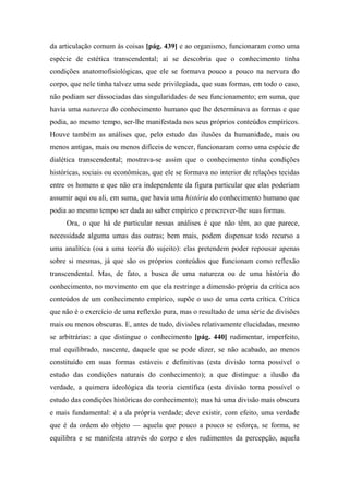 da articulação comum às coisas [pág. 439] e ao organismo, funcionaram como uma
espécie de estética transcendental; aí se descobria que o conhecimento tinha
condições anatomofisiológicas, que ele se formava pouco a pouco na nervura do
corpo, que nele tinha talvez uma sede privilegiada, que suas formas, em todo o caso,
não podiam ser dissociadas das singularidades de seu funcionamento; em suma, que
havia uma natureza do conhecimento humano que lhe determinava as formas e que
podia, ao mesmo tempo, ser-lhe manifestada nos seus próprios conteúdos empíricos.
Houve também as análises que, pelo estudo das ilusões da humanidade, mais ou
menos antigas, mais ou menos difíceis de vencer, funcionaram como uma espécie de
dialética transcendental; mostrava-se assim que o conhecimento tinha condições
históricas, sociais ou econômicas, que ele se formava no interior de relações tecidas
entre os homens e que não era independente da figura particular que elas poderiam
assumir aqui ou ali, em suma, que havia uma história do conhecimento humano que
podia ao mesmo tempo ser dada ao saber empírico e prescrever-lhe suas formas.
Ora, o que há de particular nessas análises é que não têm, ao que parece,
necessidade alguma umas das outras; bem mais, podem dispensar todo recurso a
uma analítica (ou a uma teoria do sujeito): elas pretendem poder repousar apenas
sobre si mesmas, já que são os próprios conteúdos que funcionam como reflexão
transcendental. Mas, de fato, a busca de uma natureza ou de uma história do
conhecimento, no movimento em que ela restringe a dimensão própria da crítica aos
conteúdos de um conhecimento empírico, supõe o uso de uma certa crítica. Crítica
que não é o exercício de uma reflexão pura, mas o resultado de uma série de divisões
mais ou menos obscuras. E, antes de tudo, divisões relativamente elucidadas, mesmo
se arbitrárias: a que distingue o conhecimento [pág. 440] rudimentar, imperfeito,
mal equilibrado, nascente, daquele que se pode dizer, se não acabado, ao menos
constituído em suas formas estáveis e definitivas (esta divisão torna possível o
estudo das condições naturais do conhecimento); a que distingue a ilusão da
verdade, a quimera ideológica da teoria científica (esta divisão torna possível o
estudo das condições históricas do conhecimento); mas há uma divisão mais obscura
e mais fundamental: é a da própria verdade; deve existir, com efeito, uma verdade
que é da ordem do objeto — aquela que pouco a pouco se esforça, se forma, se
equilibra e se manifesta através do corpo e dos rudimentos da percepção, aquela
 