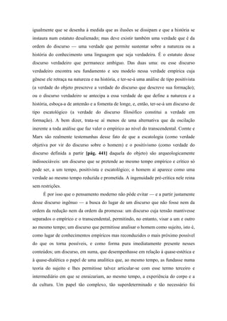 igualmente que se desenha à medida que as ilusões se dissipam e que a história se
instaura num estatuto desalienado; mas deve existir também uma verdade que é da
ordem do discurso — uma verdade que permite sustentar sobre a natureza ou a
história do conhecimento uma linguagem que seja verdadeira. É o estatuto desse
discurso verdadeiro que permanece ambíguo. Das duas uma: ou esse discurso
verdadeiro encontra seu fundamento e seu modelo nessa verdade empírica cuja
gênese ele retraça na natureza e na história, e ter-se-á uma análise de tipo positivista
(a verdade do objeto prescreve a verdade do discurso que descreve sua formação);
ou o discurso verdadeiro se antecipa a essa verdade de que define a natureza e a
história, esboça-a de antemão e a fomenta de longe, e, então, ter-se-á um discurso de
tipo escatológico (a verdade do discurso filosófico constitui a verdade em
formação). A bem dizer, trata-se aí menos de uma alternativa que da oscilação
inerente a toda análise que faz valer o empírico ao nível do transcendental. Comte e
Marx são realmente testemunhas desse fato de que a escatologia (como verdade
objetiva por vir do discurso sobre o homem) e o positivismo (como verdade do
discurso definida a partir [pág. 441] daquela do objeto) são arqueologicamente
indissociáveis: um discurso que se pretende ao mesmo tempo empírico e crítico só
pode ser, a um tempo, positivista e escatológico; o homem aí aparece como uma
verdade ao mesmo tempo reduzida e prometida. A ingenuidade pré-crítica nele reina
sem restrições.
É por isso que o pensamento moderno não pôde evitar — e a partir justamente
desse discurso ingênuo — a busca do lugar de um discurso que não fosse nem da
ordem da redução nem da ordem da promessa: um discurso cuja tensão mantivesse
separados o empírico e o transcendental, permitindo, no entanto, visar a um e outro
ao mesmo tempo; um discurso que permitisse analisar o homem como sujeito, isto é,
como lugar de conhecimentos empíricos mas reconduzidos o mais próximo possível
do que os torna possíveis, e como forma pura imediatamente presente nesses
conteúdos; um discurso, em suma, que desempenhasse em relação à quase-estética e
à quase-dialética o papel de uma analítica que, ao mesmo tempo, as fundasse numa
teoria do sujeito e lhes permitisse talvez articular-se com esse termo terceiro e
intermediário em que se enraizariam, ao mesmo tempo, a experiência do corpo e a
da cultura. Um papel tão complexo, tão superdeterminado e tão necessário foi
 