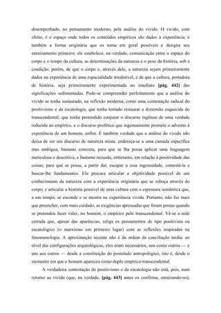 desempenhado, no pensamento moderno, pela análise do vivido. O vivido, com
efeito, é o espaço onde todos os conteúdos empíricos são dados à experiência; é
também a forma originária que os torna em geral possíveis e designa seu
enraizamento primeiro; ele estabelece, na verdade, comunicação entre o espaço do
corpo e o tempo da cultura, as determinações da natureza e o peso da história, sob a
condição, porém, de que o corpo e, através dele, a natureza sejam primeiramente
dados na experiência de uma espacialidade irredutível, e de que a cultura, portadora
de história, seja primeiramente experimentada no imediato [pág. 442] das
significações sedimentadas. Pode-se compreender perfeitamente que a análise do
vivido se tenha instaurado, na reflexão moderna, como uma contestação radical do
positivismo e da escatologia; que tenha tentado restaurar a dimensão esquecida do
transcendental; que tenha pretendido conjurar o discurso ingênuo de uma verdade
reduzida ao empírico, e o discurso profético que ingenuamente promete o advento à
experiência de um homem, enfim. É também verdade que a análise do vivido não
deixa de ser um discurso de natureza mista: endereça-se a uma camada específica
mas ambígua, bastante concreta, para que se lha possa aplicar uma linguagem
meticulosa e descritiva, e bastante recuada, entretanto, em relação à positividade das
coisas, para que se possa, a partir daí, escapar a essa ingenuidade, contestá-la e
buscar-lhe fundamentos. Ela procura articular a objetividade possível de um
conhecimento da natureza com a experiência originária que se esboça através do
corpo; e articular a história possível de uma cultura com a espessura semântica que,
a um tempo, se esconde e se mostra na experiência vivida. Portanto, não faz mais
que preencher, com mais cuidado, as exigências apressadas que foram postas quando
se pretendeu fazer valer, no homem, o empírico pelo transcendental. Vê-se a rede
cerrada que, apesar das aparências, religa os pensamentos de tipo positivista ou
escatológico (o marxismo em primeiro lugar) com as reflexões inspiradas na
fenomenologia. A aproximação recente não é da ordem da conciliação tardia: ao
nível das configurações arqueológicas, eles eram necessários, uns como outros — e
uns aos outros — desde a constituição do postulado antropológico, isto é, desde o
momento em que o homem apareceu como duplo empírico-transcendental.
A verdadeira contestação do positivismo e da escatologia não está, pois, num
retorno ao vivido (que, na verdade, [pág. 443] antes os confirma, enraizando-os);
 