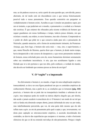 mas, se ela pudesse exercer-se, seria a partir de uma questão que, sem dúvida, parece
aberrante, de tal modo está em discordância com o que tornou historicamente
possível todo o nosso pensamento. Essa questão consistiria em perguntar se
verdadeiramente o homem existe. Acredita-se que é simular um paradoxo supor, por
um só instante, o que poderiam ser o mundo, o pensamento e a verdade se o homem
não existisse. É que estamos tão ofuscados pela recente evidência do homem que
sequer guardamos em nossa lembrança o tempo, todavia pouco distante, em que
existiam o mundo, sua ordem, os seres humanos, mas não o homem. Compreende-se
o poder de abalo que pôde ter e que conserva ainda para nós o pensamento de
Nietzsche, quando anunciou, sob a forma do acontecimento iminente, da Promessa-
Ameaça, que, bem logo, o homem não seria mais — mas, sim, o super-homem; o
que, numa filosofia do Retorno, queria dizer que o homem, já desde muito tempo,
havia desaparecido e não cessava de desaparecer, e que nosso pensamento moderno
do homem, nossa solicitude para com ele, nosso humanismo dormiam serenamente
sobre sua retumbante inexistência. A nós, que nos acreditamos ligados a uma
finitude que só a nós pertence e que nos abre, pelo conhecer, a verdade do mundo,
não deveria ser lembrado que estamos presos ao dorso de um tigre?
V. O “cogito” e o impensado
Se efetivamente o homem é, no mundo, o lugar de uma reduplicação empírico-
transcendental, se deve ser essa figura paradoxal em que os conteúdos empíricos do
conhecimento liberam, mas a partir de si, as condições que os tornaram [pág. 444]
possíveis, o homem não se pode dar na transparência imediata e soberana de um
cogito; mas tampouco pode ele residir na inércia objetiva daquilo que, por direito,
não acede e jamais acederá à consciência de si. O homem é um modo de ser tal que
nele se funda esta dimensão sempre aberta, jamais delimitada de uma vez por todas,
mas indefinidamente percorrida, que vai, de uma parte dele mesmo que ele não
reflete num cogito, ao ato de pensamento pelo qual a capta; e que, inversamente, vai
desta pura captação ao atravanca-mento empírico, à ascensão desordenada dos
conteúdos, ao desvio das experiências que escapam a si mesmas, a todo o horizonte
silencioso do que se dá na extensão movediça do não-pensamento. Porque é duplo
 