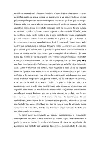empírico-transcendental, o homem é também o lugar do desconhecimento — deste
desconhecimento que expõe sempre seu pensamento a ser transbordado por seu ser
próprio e que lhe permite, ao mesmo tempo, se interpelar a partir do que lhe escapa.
É essa a razão pela qual a reflexão transcendental, sob sua forma moderna, não mais
encontra o ponto de sua necessidade, como em Kant, na existência de uma ciência
da natureza (à qual se opõem o combate perpétuo e a incerteza dos filósofos), mas
na existência muda, prestes porém a falar e como que toda atravessada secretamente
por um discurso virtual, desse não-conhecido a partir do qual o homem é
incessantemente chamado ao conhecimento de si. A questão não é mais: como pode
ocorrer que a experiência da natureza dê lugar a juízos necessários? Mas sim: como
pode ocorrer que o homem pense o que ele não pensa, habite o que lhe escapa sob a
forma de uma ocupação muda, anime, por uma espécie de movimento rijo, essa
figura dele mesmo que se lhe apresenta sob a forma de uma exterioridade obstinada?
Como pode o homem ser essa vida cuja rede, cujas pulsações, cuja força [pág. 445]
encoberta transbordam indefinidamente a experiência que dela lhe é imediatamente
dada? Como pode ele ser esse trabalho, cujas exigências e cujas leis se lhe impõem
como um rigor estranho? Como pode ele ser o sujeito de uma linguagem que, desde
milênios, se formou sem ele, cujo sistema lhe escapa, cujo sentido dorme um sono
quase invencível nas palavras que, por um instante, ele faz cintilar por seu discurso,
e no interior da qual ele é, desde o início, obrigado a alojar sua fala e seu
pensamento, como se estes nada mais fizessem senão animar por algum tempo um
segmento nessa trama de possibilidades inumeráveis? — Quádruplo deslocamento
em relação à questão kantiana, pois que se trata não mais da verdade, mas do ser;
não mais da natureza, mas do homem; não mais da possibilidade de um
conhecimento, mas daquela de um desconhecimento primeiro; não mais do caráter
não-fundado das teorias filosóficas em face da ciência, mas da retomada, numa
consciência filosófica clara, de todo esse domínio de experiências não-fundadas em
que o homem não se reconhece.
A partir desse deslocamento da questão transcendental, o pensamento
contemporâneo não podia evitar a reativação do tema do cogito. Não fora também a
partir do erro, da ilusão, do sonho e da loucura, de todas as experiências do
pensamento não-fundado que Descartes descobrira a impossibilidade de elas não
 
