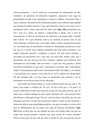 serem pensamentos — de tal modo que o pensamento do mal-pensado, do não-
verdadeiro, do quimérico, do puramente imaginário, aparecesse como lugar de
possibilidade de todas essas experiências e primeira evidência irrecusável? Mas o
cogito moderno é tão diferente do de Descartes quanto nossa reflexão transcendental
está afastada da análise kantiana. É que, para Descartes, tratava-se de trazer à luz o
pensamento como a forma mais geral de todos esses [pág. 446] pensamentos que
são o erro ou a ilusão, de maneira a conjurar-lhes o perigo, com o risco de
reencontrá-los no final de sua tentativa, de explicá-los e de propor então o método
para evitá-los. No cogito moderno, trata-se, ao contrário, de deixar valer, na sua
maior dimensão, a distância que, a um tempo, separa e religa o pensamento presente
a si, com aquilo que, do pensamento, se enraíza no não-pensado; ele precisa (e é por
isso que ele é menos uma evidência descoberta que uma tarefa incessante a ser
sempre retomada) percorrer, re-duplicar e reativar, sob uma forma explícita, a
articulação do pensamento com o que nele, em torno dele, debaixo dele, não é
pensamento, mas que nem por isso lhe é estranho, segundo uma irredutível, uma
intransponível exterioridade. Sob essa forma, o cogito não será, portanto, a súbita
descoberta iluminadora de que todo o pensamento é pensado, mas a interrogação
sempre recomeçada para saber como o pensamento habita fora daqui, e, no entanto,
o mais próximo de si mesmo, como pode ele ser sob as espécies do não-pensante.
Ele não reconduz todo o ser das coisas ao pensamento sem ramificar o ser do
pensamento até na nervura inerte do que não pensa.
Esse duplo movimento próprio ao cogito moderno explica por que nele o “Eu
penso” não conduz à evidência do “Eu sou”; de fato, assim que o “Eu penso” se
mostrou imbricado em toda uma espessura em que ele está quase presente, que ele
anima mas à maneira ambígua de uma vigília sonolenta, não é mais possível fazer
dele decorrer a afirmação de que “Eu sou”: posso eu dizer, com efeito, que sou essa
linguagem que falo e na qual meu pensamento desliza a ponto de nela encontrar o
sistema de todas as suas possibilidades próprias, mas que, no entanto, só existe sob o
peso de sedimentações que ele jamais será capaz de atualizar inteiramente? [pág.
447] Posso eu dizer que sou este trabalho que faço com minhas mãos, mas que me
escapa não somente quando o concluo, mas antes mesmo de o haver encetado?
Posso eu dizer que sou essa vida que sinto no fundo de mim, mas que me envolve
 