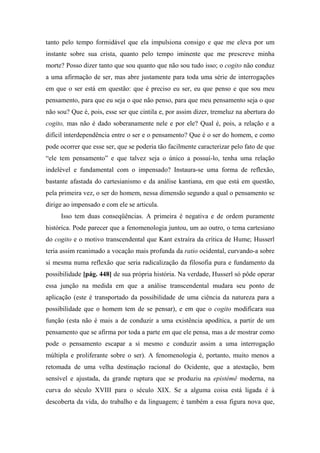tanto pelo tempo formidável que ela impulsiona consigo e que me eleva por um
instante sobre sua crista, quanto pelo tempo iminente que me prescreve minha
morte? Posso dizer tanto que sou quanto que não sou tudo isso; o cogito não conduz
a uma afirmação de ser, mas abre justamente para toda uma série de interrogações
em que o ser está em questão: que é preciso eu ser, eu que penso e que sou meu
pensamento, para que eu seja o que não penso, para que meu pensamento seja o que
não sou? Que é, pois, esse ser que cintila e, por assim dizer, tremeluz na abertura do
cogito, mas não é dado soberanamente nele e por ele? Qual é, pois, a relação e a
difícil interdependência entre o ser e o pensamento? Que é o ser do homem, e como
pode ocorrer que esse ser, que se poderia tão facilmente caracterizar pelo fato de que
“ele tem pensamento” e que talvez seja o único a possuí-lo, tenha uma relação
indelével e fundamental com o impensado? Instaura-se uma forma de reflexão,
bastante afastada do cartesianismo e da análise kantiana, em que está em questão,
pela primeira vez, o ser do homem, nessa dimensão segundo a qual o pensamento se
dirige ao impensado e com ele se articula.
Isso tem duas conseqüências. A primeira é negativa e de ordem puramente
histórica. Pode parecer que a fenomenologia juntou, um ao outro, o tema cartesiano
do cogito e o motivo transcendental que Kant extraíra da crítica de Hume; Husserl
teria assim reanimado a vocação mais profunda da ratio ocidental, curvando-a sobre
si mesma numa reflexão que seria radicalização da filosofia pura e fundamento da
possibilidade [pág. 448] de sua própria história. Na verdade, Husserl só pôde operar
essa junção na medida em que a análise transcendental mudara seu ponto de
aplicação (este é transportado da possibilidade de uma ciência da natureza para a
possibilidade que o homem tem de se pensar), e em que o cogito modificara sua
função (esta não é mais a de conduzir a uma existência apodítica, a partir de um
pensamento que se afirma por toda a parte em que ele pensa, mas a de mostrar como
pode o pensamento escapar a si mesmo e conduzir assim a uma interrogação
múltipla e proliferante sobre o ser). A fenomenologia é, portanto, muito menos a
retomada de uma velha destinação racional do Ocidente, que a atestação, bem
sensível e ajustada, da grande ruptura que se produziu na epistémê moderna, na
curva do século XVIII para o século XIX. Se a alguma coisa está ligada é à
descoberta da vida, do trabalho e da linguagem; é também a essa figura nova que,
 