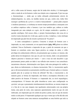 sob o velho nome de homem, surgiu não há ainda dois séculos; é à interrogação
sobre o modo de ser do homem e sobre sua relação com o impensado. É por isso que
a fenomenologia — ainda que se tenha esboçado primeiramente através do
antipsicologismo, ou, antes, na medida mesma em que, contra este, tenha feito
ressurgir o problema do a priori e o motivo transcendental — jamais pôde conjurar
o insidioso parentesco, a vizinhança ao mesmo tempo prometedora e ameaçante com
as análises empíricas sobre o homem; é por isso também que, embora se tenha
inaugurado por uma redução ao cogito, ela foi sempre conduzida a questões, à
questão ontológica. Sob nossos olhos, o projeto fenomenológico não cessa de se
resolver numa descrição do vivido que, queira ou não, é empírica, e uma ontologia
do impensado que põe fora de circuito a primazia do “Eu penso”.
A outra conseqüência é positiva. Concerne à relação do homem com o
impensado, ou, mais exatamente, ao seu aparecimento [pág. 449] gêmeo na cultura
ocidental. Tem-se facilmente a impressão de que, a partir do momento em que o
homem se constituiu como uma figura positiva no campo do saber, o velho
privilégio do conhecimento reflexivo, do pensamento que se pensa a si mesmo, não
podia deixar de desaparecer; mas que era, por isso mesmo, dado a um pensamento
objetivo percorrer o homem por inteiro — com o risco de nele descobrir o que
precisamente jamais podia ser dado à sua reflexão nem mesmo à sua consciência:
mecanismos obscuros, determinações sem figura, toda uma paisagem de sombra a
que, direta ou indiretamente, se chamou inconsciente. Não é o inconsciente aquilo
que se dá necessariamente ao pensamento científico que o homem aplica a si mesmo
quando pára de se pensar na forma da reflexão? De fato, o inconsciente e, de
maneira geral, as formas do impensado, não foram a recompensa oferecida a um
saber positivo do homem. O homem e o impensado são, ao nível arqueológico,
contemporâneos. O homem não pôde desenhar-se como uma configuração na
epistémê, sem que o pensamento simultaneamente descobrisse, ao mesmo tempo em
si e fora de si, nas suas margens mas igualmente entrecruzados com sua própria
trama, uma parte de noite, uma espessura aparentemente inerte em que ele está
imbricado, um impensado que ele contém de ponta a ponta, mas em que do mesmo
modo se acha preso. O impensado (qualquer que seja o nome que se lhe dê) não está
alojado no homem como uma natureza encarquilhada ou uma história que nele se
 