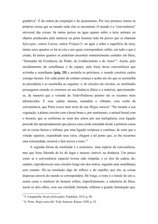 gradativa”. É da ordem da conjunção e do ajustamento. Por isso pertence menos às
próprias coisas que ao mundo onde elas se encontram. O mundo é a “conveniência”
universal das coisas; há tantos peixes na água quanto sobre a terra animais ou
objetos produzidos pela natureza ou pelos homens (não há peixes que se chamam
Episcopus, outros Catena, outros Priapus?); na água e sobre a superfície da terra,
tantos seres quantos os há no céu e aos quais correspondem; enfim, em tudo o que é
criado, há tantos quantos se poderiam encontrar eminentemente contidos em Deus,
“Semeador da Existência, do Poder, do Conhecimento e do Amor”4
. Assim, pelo
encadeamento da semelhança e do espaço, pela força dessa conveniência que
avizinha o semelhante [pág. 25] e assimila os próximos, o mundo constitui cadeia
consigo mesmo. Em cada ponto de contato começa e acaba um elo que se assemelha
ao precedente e se assemelha ao seguinte: e, de círculos em círculos, as similitudes
prosseguem retendo os extremos na sua distância (Deus e a matéria), aproximando-
os, de maneira que a vontade do Todo-Poderoso penetre até os recantos mais
adormecidos. É essa cadeia imensa, estendida e vibrante, essa corda da
conveniência, que Porta evoca num texto de sua Magia natural: “No tocante a sua
vegetação, a planta convém com a besta bruta e, por sentimento, o animal brutal com
o homem, que se conforma ao resto dos astros por sua inteligência; essa ligação
procede tão apropriadamente que parece uma corda estendida desde a primeira causa
até as coisas baixas e ínfimas, por uma ligação recíproca e contínua; de sorte que a
virtude superior, expandindo seus raios, chegará a tal ponto que, se lhe tocarmos
uma extremidade, tremerá e fará mover o resto.”5
A segunda forma da similitude é a aemulatio: uma espécie de conveniência,
mas que fosse liberada da lei do lugar e atuasse, imóvel, na distância. Um pouco
como se a conveniência espacial tivesse sido rompida, e os elos da cadeia, de-
satados, reproduzissem seus círculos longe uns dos outros, segundo uma semelhança
sem contato. Há na emulação algo do reflexo e do espelho: por ela, as coisas
dispersas através do mundo se correspondem. De longe, o rosto é o êmulo do céu e,
assim como o intelecto do homem reflete, imperfeitamente, a sabedoria de Deus,
assim os dois olhos, com sua claridade limitada, refletem a grande iluminação que,
4
T. Campanella. Realis philosophia. Frankfurt, 1623, p. 98.
5
G. Porta. Magie naturelle. Trad. francesa. Rouen, 1650, p. 22.
 