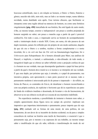 houvesse estratificado, mas é, em relação ao homem, o Outro: o Outro, fraterno e
gêmeo, nascido não dele, nem nele, mas ao lado e ao mesmo tempo, numa idêntica
novidade, numa dualidade sem apelo. Esse terreno obscuro, que facilmente se
interpreta como uma região abissal na natureza do homem, ou como uma fortaleza
singularmente [pág. 450] trancafiada de sua história, lhe está ligado de outro modo;
é-lhe, ao mesmo tempo, exterior e indispensável: um pouco a sombra projetada do
homem surgindo no saber; um pouco a mancha cega a partir da qual é possível
conhecê-lo. Em todo o caso, o impensado serviu ao homem de acompanhamento
surdo e ininterrupto desde o século XIX. Como, em suma, ele não passava de um
duplo insistente, jamais foi refletido por ele próprio de um modo autônomo; daquilo
de que ele era o Outro e a sombra, recebeu a forma complementar e o nome
invertido; foi o An sich em face do Für sich na fenomenologia hegeliana; foi o
Unbewusste para Schopenhauer; foi o homem alienado para Marx; nas análises de
Husserl, o implícito, o inatual, o sedimentado, o não-efetuado: de todo modo, o
inesgotável duplo que se oferece ao saber refletido como a projeção confusa do que
é o homem na sua verdade, mas que desempenha igualmente o papel de base prévia
a partir da qual o homem deve reunir-se a si mesmo e se interpelar até sua verdade.
É que esse duplo, por próximo que seja, é estranho, e o papel do pensamento, sua
iniciativa própria, será aproximá-lo o mais perto possível de si mesmo; todo o
pensamento moderno é atravessado pela lei de pensar o impensado — de refletir, na
forma do Para-si, os conteúdos do Em-si, de desalienar o homem reconciliando-o
com sua própria essência, de explicitar o horizonte que dá às experiências seu pano
de fundo de evidência imediata e desarmada, de levantar o véu do Inconsciente, de
absorver-se no seu silêncio ou de pôr-se à escuta de seu murmúrio indefinido.
Na experiência moderna, a possibilidade de instaurar o homem num saber, o
simples aparecimento dessa figura nova no campo da epistémê, implicam um
imperativo que importuna interiormente o pensamento; pouco importa que ele seja
[pág. 451] cunhado sob as formas de uma moral, de uma política, de um
humanismo, de um dever de se incumbir do destino ocidental, ou da pura e simples
consciência de realizar na história uma tarefa de funcionário; o essencial é que o
pensamento seja, por si mesmo e na espessura de seu trabalho, ao mesmo tempo
saber e modificação do que ele sabe, reflexão e transformação do modo de ser
 