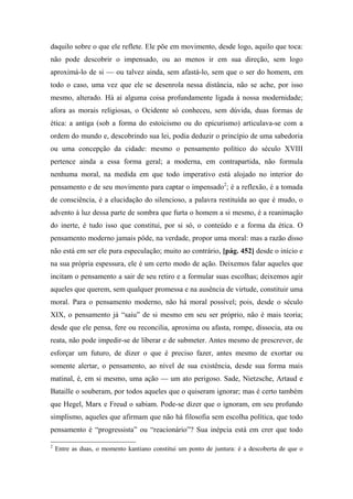 daquilo sobre o que ele reflete. Ele põe em movimento, desde logo, aquilo que toca:
não pode descobrir o impensado, ou ao menos ir em sua direção, sem logo
aproximá-lo de si — ou talvez ainda, sem afastá-lo, sem que o ser do homem, em
todo o caso, uma vez que ele se desenrola nessa distância, não se ache, por isso
mesmo, alterado. Há aí alguma coisa profundamente ligada à nossa modernidade;
afora as morais religiosas, o Ocidente só conheceu, sem dúvida, duas formas de
ética: a antiga (sob a forma do estoicismo ou do epicurismo) articulava-se com a
ordem do mundo e, descobrindo sua lei, podia deduzir o princípio de uma sabedoria
ou uma concepção da cidade: mesmo o pensamento político do século XVIII
pertence ainda a essa forma geral; a moderna, em contrapartida, não formula
nenhuma moral, na medida em que todo imperativo está alojado no interior do
pensamento e de seu movimento para captar o impensado2
; é a reflexão, é a tomada
de consciência, é a elucidação do silencioso, a palavra restituída ao que é mudo, o
advento à luz dessa parte de sombra que furta o homem a si mesmo, é a reanimação
do inerte, é tudo isso que constitui, por si só, o conteúdo e a forma da ética. O
pensamento moderno jamais pôde, na verdade, propor uma moral: mas a razão disso
não está em ser ele pura especulação; muito ao contrário, [pág. 452] desde o início e
na sua própria espessura, ele é um certo modo de ação. Deixemos falar aqueles que
incitam o pensamento a sair de seu retiro e a formular suas escolhas; deixemos agir
aqueles que querem, sem qualquer promessa e na ausência de virtude, constituir uma
moral. Para o pensamento moderno, não há moral possível; pois, desde o século
XIX, o pensamento já “saiu” de si mesmo em seu ser próprio, não é mais teoria;
desde que ele pensa, fere ou reconcilia, aproxima ou afasta, rompe, dissocia, ata ou
reata, não pode impedir-se de liberar e de submeter. Antes mesmo de prescrever, de
esforçar um futuro, de dizer o que é preciso fazer, antes mesmo de exortar ou
somente alertar, o pensamento, ao nível de sua existência, desde sua forma mais
matinal, é, em si mesmo, uma ação — um ato perigoso. Sade, Nietzsche, Artaud e
Bataille o souberam, por todos aqueles que o quiseram ignorar; mas é certo também
que Hegel, Marx e Freud o sabiam. Pode-se dizer que o ignoram, em seu profundo
simplismo, aqueles que afirmam que não há filosofia sem escolha política, que todo
pensamento é “progressista” ou “reacionário”? Sua inépcia está em crer que todo
2
Entre as duas, o momento kantiano constitui um ponto de juntura: é a descoberta de que o
 