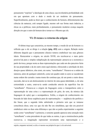 pensamento “exprime” a ideologia de uma classe; sua involuntária profundidade está
em que apontam com o dedo o modo de ser moderno do pensamento.
Superficialmente, pode-se dizer que o conhecimento do homem, diferentemente das
ciências da natureza, está sempre ligado, mesmo sob sua forma mais indecisa, a
éticas ou a políticas; mais profundamente, o pensamento moderno avança naquela
direção em que o outro do homem deve tornar-se o Mesmo que ele.
VI. O recuo e o retorno da origem
O último traço que caracteriza, ao mesmo tempo, o modo de ser do homem e a
reflexão que a ele se dirige é a relação [pág. 453] com a origem. Relação muito
diferente daquela que o pensamento clássico tentava estabelecer nas suas gêneses
ideais. Reencontrar a origem, no século XVIII, era recolocar-se o mais perto
possível da pura e simples reduplicação da representação: pensava-se a economia a
partir da troca, porque nesta as duas representações que cada um dos parceiros fazia
de sua propriedade e da do outro eram equivalentes; oferecendo a satisfação de dois
desejos quase idênticos, elas eram, em suma, “semelhantes”. Pensava-se a ordem da
natureza, antes de qualquer catástrofe, como um quadro onde os seres se sucederiam
numa ordem tão cerrada e numa trama tão contínua que, de um ponto a outro dessa
sucessão, dar-se-ia um deslocamento no interior de uma quase-identidade, e, de uma
extremidade a outra, estar-se-ia sendo conduzido através da superfície lisa do
“semelhante”. Pensava-se a origem da linguagem como a transparência entre a
representação de uma coisa e a representação do grito, do som, da mímica (da
linguagem de ação) que a acompanhava. Enfim, a origem do conhecimento era
buscada do lado dessa seqüência pura de representações — seqüência tão perfeita e
tão linear, que a segunda tinha substituído a primeira sem que se tomasse
consciência disso, uma vez que ela não lhe era simultânea, que não era possível
estabelecer entre as duas uma diferença e que não se podia experimentar a seguinte
senão como “semelhante” à primeira; e somente quando aparecia uma sensação mais
“semelhante” a uma precedente do que todas as outras, é que a reminiscência podia
exercer-se, a imaginação representar novamente uma representação e o
sujeito, enquanto racional, se dá a si mesmo sua própria lei que é a lei universal.
 