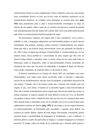 conhecimento firmar-se nessa reduplicação. Pouco importava que esse nascimento
fosse considerado fictício ou real, que tivesse valor de hipótese explicativa ou de
acontecimento histórico: na verdade, essas distinções só existem para nós; [pág.
454] num pensamento para o qual o desenvolvimento cronológico se aloja no
interior de um quadro, sobre o qual ele só constitui um percurso, o ponto de partida
está simultaneamente fora do tempo real e dentro dele: ele é essa dobra primeira pela
qual todos os acontecimentos históricos podem ter lugar.
No pensamento moderno, tal origem não é mais concebível: viu-se como o
trabalho, a vida, a linguagem adquiriram sua historicidade própria, na qual estavam
entranhadas: não podiam, portanto, jamais enunciar verdadeiramente sua origem,
ainda que toda a sua história esteja interiormente como que apontada em direção a
ela. Não é mais a origem que dá lugar à historicidade; é a historicidade que, na sua
própria trama, deixa perfilar-se a necessidade de uma origem que lhe seria ao
mesmo tempo interna e estranha: como o vértice virtual de um cone onde todas as
diferenças, todas as dispersões, todas as descontinuidades fossem estreitadas até
formarem não mais que um ponto de identidade, a impalpável figura do Mesmo,
com o poder, entretanto, de explodir sobre si e de tornar-se outra.
O homem constituiu-se no começo do século XIX em correlação com essas
historicidades, com todas essas coisas envolvidas sobre si mesmas e indicando,
através de seu desdobramento, mas por suas leis próprias, a identidade inacessível de
sua origem. Contudo, não é do mesmo modo que o homem tem relação com sua
origem. É que, com efeito, o homem só se descobre ligado a uma historicidade já
feita: não é jamais contemporâneo dessa origem que, através do tempo das coisas, se
esboça enquanto se esquiva; quando ele tenta definir-se como ser vivo, só descobre
seu próprio começo sobre o fundo de uma vida que por sua vez começara bem antes
dele; quando tenta se apreender como ser no trabalho, traz à luz as suas formas mais
rudimentares somente no interior [pág. 455] de um tempo e de um espaço humanos
já institucionalizados, já dominados pela sociedade; e quando tenta definir sua
essência de sujeito falante, aquém de toda língua efetivamente constituída, jamais
encontra senão a possibilidade da linguagem já desdobrada, e não o balbucio, a
primeira palavra a partir da qual todas as línguas e a própria linguagem se tornaram
possíveis. É sempre sobre um fundo do já começado que o homem pode pensar o
 