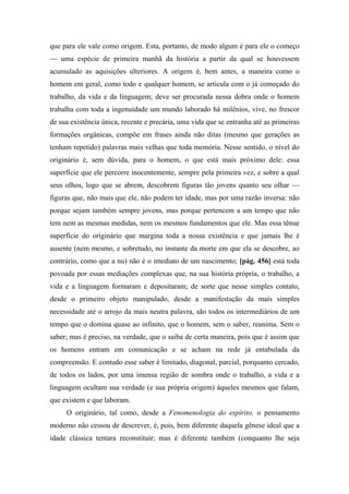 que para ele vale como origem. Esta, portanto, de modo algum é para ele o começo
— uma espécie de primeira manhã da história a partir da qual se houvessem
acumulado as aquisições ulteriores. A origem é, bem antes, a maneira como o
homem em geral, como todo e qualquer homem, se articula com o já começado do
trabalho, da vida e da linguagem; deve ser procurada nessa dobra onde o homem
trabalha com toda a ingenuidade um mundo laborado há milênios, vive, no frescor
de sua existência única, recente e precária, uma vida que se entranha até as primeiras
formações orgânicas, compõe em frases ainda não ditas (mesmo que gerações as
tenham repetido) palavras mais velhas que toda memória. Nesse sentido, o nível do
originário é, sem dúvida, para o homem, o que está mais próximo dele: essa
superfície que ele percorre inocentemente, sempre pela primeira vez, e sobre a qual
seus olhos, logo que se abrem, descobrem figuras tão jovens quanto seu olhar —
figuras que, não mais que ele, não podem ter idade, mas por uma razão inversa: não
porque sejam também sempre jovens, mas porque pertencem a um tempo que não
tem nem as mesmas medidas, nem os mesmos fundamentos que ele. Mas essa tênue
superfície do originário que margina toda a nossa existência e que jamais lhe é
ausente (nem mesmo, e sobretudo, no instante da morte em que ela se descobre, ao
contrário, como que a nu) não é o imediato de um nascimento; [pág. 456] está toda
povoada por essas mediações complexas que, na sua história própria, o trabalho, a
vida e a linguagem formaram e depositaram; de sorte que nesse simples contato,
desde o primeiro objeto manipulado, desde a manifestação da mais simples
necessidade até o arrojo da mais neutra palavra, são todos os intermediários de um
tempo que o domina quase ao infinito, que o homem, sem o saber, reanima. Sem o
saber; mas é preciso, na verdade, que o saiba de certa maneira, pois que é assim que
os homens entram em comunicação e se acham na rede já entabulada da
compreensão. E contudo esse saber é limitado, diagonal, parcial, porquanto cercado,
de todos os lados, por uma imensa região de sombra onde o trabalho, a vida e a
linguagem ocultam sua verdade (e sua própria origem) àqueles mesmos que falam,
que existem e que laboram.
O originário, tal como, desde a Fenomenologia do espírito, o pensamento
moderno não cessou de descrever, é, pois, bem diferente daquela gênese ideal que a
idade clássica tentara reconstituir; mas é diferente também (conquanto lhe seja
 