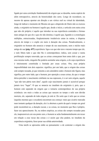 ligado por uma correlação fundamental) da origem que se desenha, numa espécie de
além retrospectivo, através da historicidade dos seres. Longe de reconduzir, ou
mesmo de apenas apontar em direção a um vértice real ou virtual de identidade,
longe de indicar o momento do Mesmo em que a dispersão do Outro não se exerceu
ainda, o originário no homem é aquilo que, desde o início, o articula com outra coisa
que não ele próprio; é aquilo que introduz na sua experiência conteúdos e formas
mais antigas do que ele e que ele não domina; é aquilo que, ligando-o a cronologias
múltiplas, entrecruzadas, freqüentemente irredutíveis umas às outras, o dispersa
através do tempo e o expõe em meio à duração das coisas. Paradoxalmente, o
originário no homem não anuncia o tempo de seu nascimento, nem o núcleo mais
antigo de sua [pág. 457] experiência: liga-o ao que não tem o mesmo tempo que ele;
e nele libera tudo o que não lhe é contemporâneo; indica, sem cessar e numa
proliferação sempre renovada, que as coisas começaram bem antes dele e que, por
essa mesma razão, ninguém lhe poderia assinalar uma origem, a ele cuja experiência
é inteiramente constituída e limitada por essas coisas. Ora, essa própria
impossibilidade tem dois aspectos: significa, por um lado, que a origem das coisas
está sempre recuada, já que remonta a um calendário onde o homem não figura; mas
significa, por outro lado, que o homem, por oposição a essas coisas, de que o tempo
deixa perceber o nascimento cintilante na sua espessura, é o ser sem origem, aquele
“que não tem pátria nem data”, aquele cujo nascimento jamais é acessível porque
jamais teve “lugar”. O que se anuncia no imediato do originário é, pois, que o
homem está separado da origem que o tornaria contemporâneo de sua própria
existência: em meio a todas as coisas que nascem no tempo e nele sem dúvida
morrem, ele, separado de toda origem, já está aí. De sorte que é nele que as coisas
(aquelas mesmas que o excedem) encontram seu começo: mais que cicatriz marcada
num instante qualquer da duração, ele é a abertura a partir da qual o tempo em geral
pode reconstituir-se, a duração escoar, e as coisas, no momento que lhes é próprio,
fazer seu aparecimento. Se, na ordem empírica, as coisas são sempre recuadas para
ele, inapreensíveis em seu ponto zero, o homem se acha fundamentalmente em recuo
em relação a esse recuo das coisas e é assim que elas podem, no imediato da
experiência originária, fazer pesar sua sólida anterioridade.
Uma tarefa se apresenta então ao pensamento: a de contestar a origem das
 